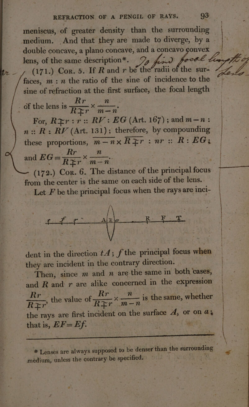 meniscus, of greater density than the surrounding double concave, a plano concave, and fo concavo convex faces, m : 7 the ratio of the sine of incidence to the sine of refraction at the first surface, the focal length Rr Wel R * m—n For, REr:r: RV: EG (Art. 167); OE —n: SRV, (ave 131)3_ therefore, 0 seg ae de proportions, m—”x ape nn EGY and E G=px- ne reed | R¥r m—-n- . ae 172.) Cor. 6. The distance of the ritngipal Fake from the center is the same on each side of the lens. Let ss be the principal focus when the rays are inci- of the lens is dent in the direction tA; f the principal focus when they are incident in the contrary direction. - Then, since m and n are the same in both ‘cases, and R and r are alike concerned i in the expression - Rr RFEr the rays are first incident on the surface A, or on a that is, HF = Ef. oss a Rr n , the value of =—— x ——— is the same, whether Rir m—-n * Lensés are always olipeedld to be deriser than the surrounding medium, unless the contrary be specified: . } : Benne anon secerarmantanngoticnasr teen a