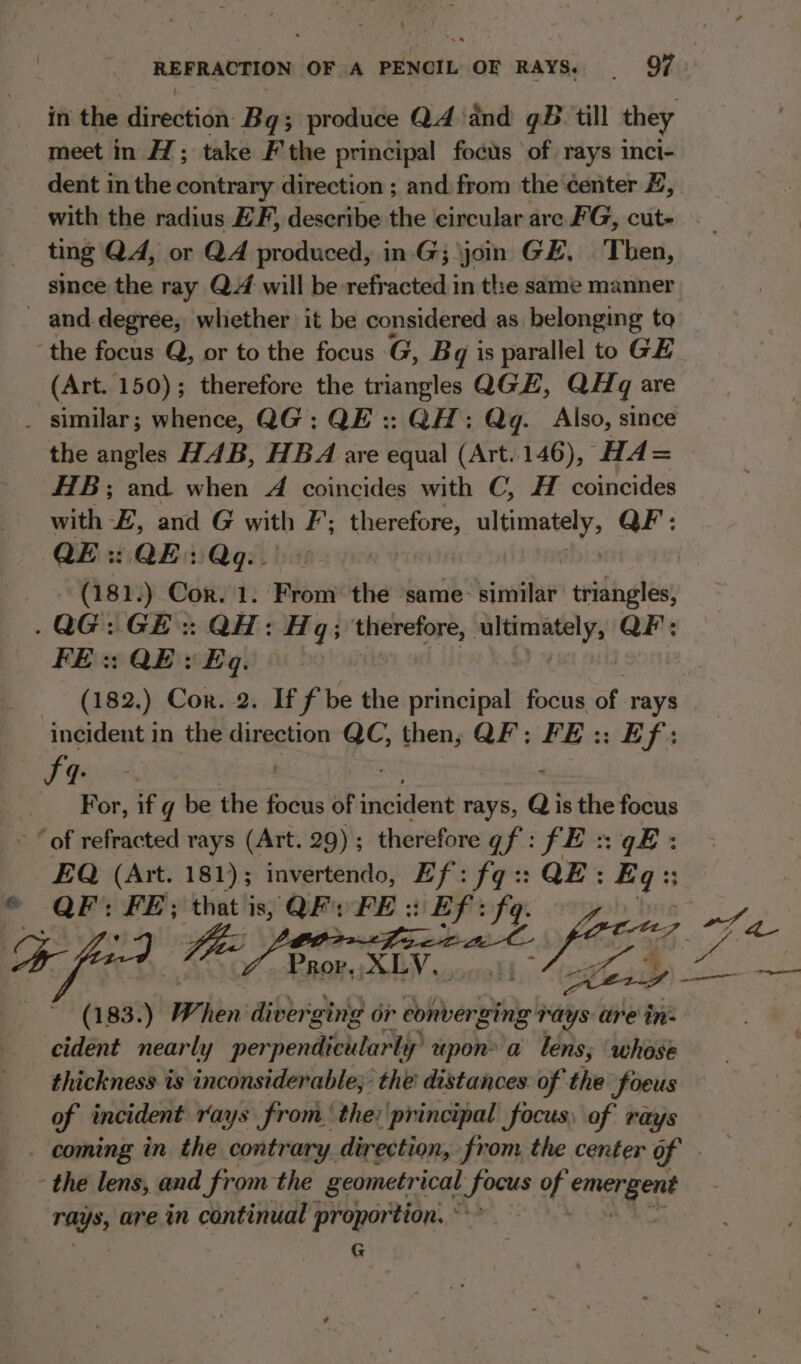 f REFRACTION OF A PENCIL OF RAYS. | 97 in the direction Bg; produce Q4 ‘dnd qB till they meet in H; take F'the principal focus of rays inci- dent in the contrary direction ; and from the ¢enter #, with the radius EF, describe the circular are FG, cut- ting QA, or QA produced, in.G; join GE. Then, since the ray Q4 will be refracted in the same manner and degree, whether it be considered as belonging to the focus Q, or to the focus G, Bq is parallel to GE (Art. 150); therefore the triangles QGE, QHq are _ similar; whence, QG:: QE :: QH: Qg. Also, since the angles HAB, HBA are equal (Art.146), HA= HTB; and. when A coincides with C, H coincides with F, and G with F; re sabia QF: QE: QE: Qgq.. | (181.) Cor. 1. From the same sini” triangles, .QG:GE:: QH: ve q3 therefore, iy aa QF: FE :: QE y Eq. | (182.) Cor. 2. If f be the principal focus of rays incident in the direction QC, then, QF: FE:: Ef: 4: AE i For, if g be the focus of incident rays, Q is the 8 “of refracted rays (Art. 29) ; therefore Uf: fE :: EQ esi meee ; paca py Iq. QE : oe: fe. ) “ine Ua snide ileus Z ahem (183. 3:) Ww. hen’ dibbrigtg or converging rays are in: cident nearly perpendicularly upon a tens; whose thickness is inconsiderable; the distances of the foeus of incident rays from. the: principal focus, of rays - coming in the contrary. direction, from the center of : the lens, and from the geometrical ae of emergent rays, are in continual proportion. ° G