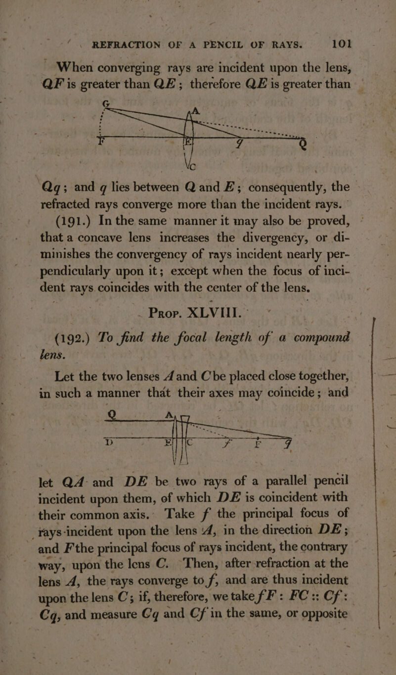 - When converging rays are incident upon the lens, G refracted rays converge more than the incident rays. (191.) Inthe same manner it may also be proved, that a concave lens increases the divergency, or di- minishes the convergency of rays incident nearly per- pendicularly upon it; except when the focus of inci- dent rays. coincides with the center of the lens. | . Prop. XLVI. &amp; (192.) To find the focal length of a compound Let the two lenses 4d and Che placed close together, in such a manner that their axes may coincide; and let QA and DE be two rays of a parallel pencil incident upon them, of which DE is coincident with their common axis.’ Take f the principal focus of rays -incident upon the lens ‘4, in the direction DE; and Fthe principal focus of rays incident, the contrary way, upon the Iens C. ‘Then, after refraction at the lens A, the rays converge to f, and are thus incident Cq, and measure Gq and Cf in the same, or opposite i