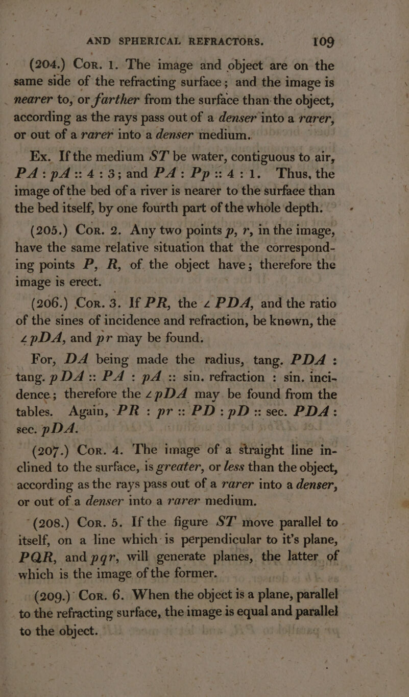 (204.) Cor. 1. The image and object are on the same side of the refracting surface; and the image is _ nearer to, or farther from the surface than-the object, according as the rays pass out of a denser into a rarer, | or out of a rarer into a denser medium. Ex. Ifthe medium ST be water, contiguous to air, PA:pA::4:3;and PA: Pp::4:1. Thus, the image of the bed of a river is nearer to the surface than the bed itself, by one fourth part of the whole depth. (205.) Cor. 2. Any two points p, r, in the image, have the same relative situation that the correspond- ing points P,. R, of. the object haves therefore the image is erect. (206.) Cor. 3. If PR, the 2 PDA, and the ratio of the sines of incidence and refraction, be knewn, the _£pDA, and pr may be found. _ For, DA being made the radius, scat, PDA: tang. pDA:: PA : pA :: sin. refraction : sin. inci- dence ; therefore the z pDA may be found from the tables. Again, -PR : aes PD: pD:: sec. PDA: sec. pDA. (207.) Cor. 4. The image of a wiaiche line’in: ° clined to the surface, is greater, or less than the object, according as the rays pass out of a rarer into a denser, or out of.a denser into a rarer medium. *(208.) Cor. 5. If the figure ST’ move parallel to - itself, on a line which is perpendicular to it’s plane, PQR, and pqr, will generate planes, the latter of which is the image of the former. (209.) Cor. 6. When the object 1 isa pines oiarallel | to the refracting surface, the image is equal and pene to the sa die |