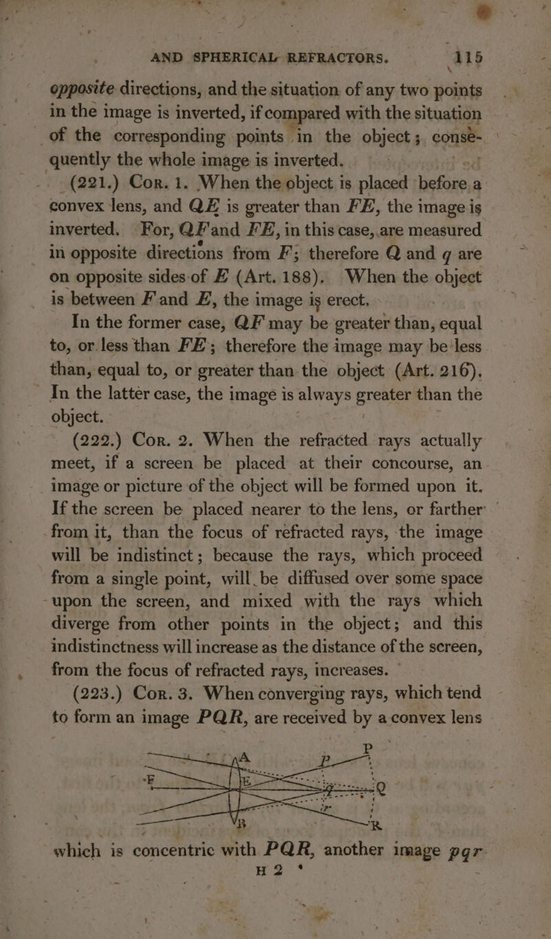 \ opposite directions, and the situation. of any two points in the image is inverted, if compared with the situation of the corresponding points ‘in. the object ; conse quently the whole image is inverted. (221.) Cor. 1. When the object is placed efile, a convex lens, and QE is greater than FE, the image is inverted. For, QF'and FE, in this case, are measured in opposite directions from F; therefore Q and gq are on opposite sides of E (Art. 188). When the object is between F'and EF, the image is erect, | In the former case, QF may be greater than, equal to, or.less than FE; therefore the image may be'less than, equal to, or greater than the object (Art. 216). In the latter case, the i image 1s always ereaier than the object. (222.) Cor. 2. When the refracted rays actually meet, if a screen be placed at their concourse, an image or picture of the object will be formed upon it. If the screen be placed nearer to the lens, or farther: from it, than the focus of refracted rays, the image will be indistinct ; because the rays, which proceed from a single point, will_be diffused over some space -upon the screen, and mixed with the rays which diverge from other points in the object; and this indistinctness will increase as the distance of the screen, from the focus of refracted rays, increases. (223.) Cor. 3. When converging rays, which tend to form an image PQR, are received by a convex lens which. is eshiceewie ith PQR, another image pgr HQ