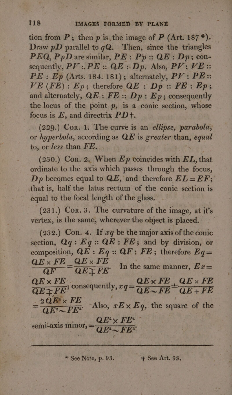 tion from P ; then p is.the image of P (Art. 187 *). Draw pD parallel to gQ@. Then, since the triangles — PEQ, PpDaresimilar, PE : Pp :: QE: Dp; con- sequently, PV :.PE :: QE : Dp, Also, PV: VE:: PE : Ep (Arts. 184. 181) 3. alternately, PV: PE:: VE (FE): Ep; therefore QE : Dp :: FE: Ep; and alternately, QE: FE :: Dp: Ep; consequently _ the locus of the point p, is a conic section, whose focus i is H, and directrix PD+. _(229.) Cor. 1. The curve is an ellipse, wecrabetisy or hyperbola, ppoonins as QE is greater rt equal to, or less than FE. (230.) Cor. 2. When E p coincides with EL, that ordinate to the axis which passes through the focus, Dp becomes equal to QE, and therefore EL = EF; that is, half the latus rectum of the conic section is equal to the focal length of the glass. — (231 :) Cor. 3. The curvature of the i image, at it’s vertex, is the same, wherever the object is placed. (232.) Cor. 4. If xq be the major axis of the conic section, Qq: Eg:: QE: FE; and by division, or composition, QE: Eq:: QF: FE; therefore Eq= QEx FE QEx FE | a = QEX FE’ In the same manner, Ex= QEx FE. QEx FE __ QE FE ; pao paar QE} FI I=QE~FE QE+FE 735 geek Also, ‘eh Eq, the square of the | i-axis minor tad ane | ~ semi- me Naan QE? ~ FE* * See Note) p. 93. + See Art. 93,