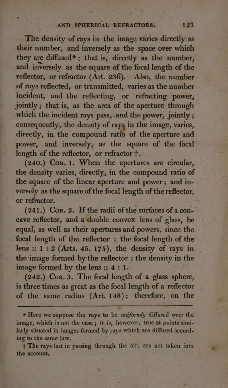 t AND SPHERICAL REFRACTORS. 121 _ The density of rays in the image varies directly as their number, and inyersely as the space over which they are diffused* ; that is, directly as the number, reflector, or refractor (Art. 236). Also, the number of rays reflected, or transmitted, varies as the number incident, and the reflecting, or refracting power, _ jointly ; that is, as the area of the aperture through which the incident rays pass, -and the power, jointly ; : consequently, the density of rays in the image, varies, directly, in the compound ratio of the aperture and power, and inversely, as the square of the focal’ length of the reflector, or refractor t. (240.) Cor. 1. When the apertures are circular, the density varies, directly, in the compound ratio of the square of the linear aperture and power; and in- — versely as the square of the focal length of the reflector, or refractor. ; _ (241.) Cor. 2. If the diver he surfaces of a con- cave reflector, and a double convex lens of glass, be equal, as well as their apertures and powers, since the -. focal ie of the reflector : the focal length of the lens :: 1:2 (Arts. 45.175), the density of rays in the. ‘lade formed by the reflector : the density in the image formed by the lens :: 4 : 1. (242.) Cor. 3. The focal length of a glass sphere, is three times as great as the focal length-of a reflector . of the same radius (Art. 148); therefore, on the 8 * Here we suppose the rays to be uniformly diffused over the image, which is not the case; it is, however, true at points simi- larly situated i in images formed by rays which are diffused accord- ing to the same law. + The rays lost in passing through the air, are not taken into the account,