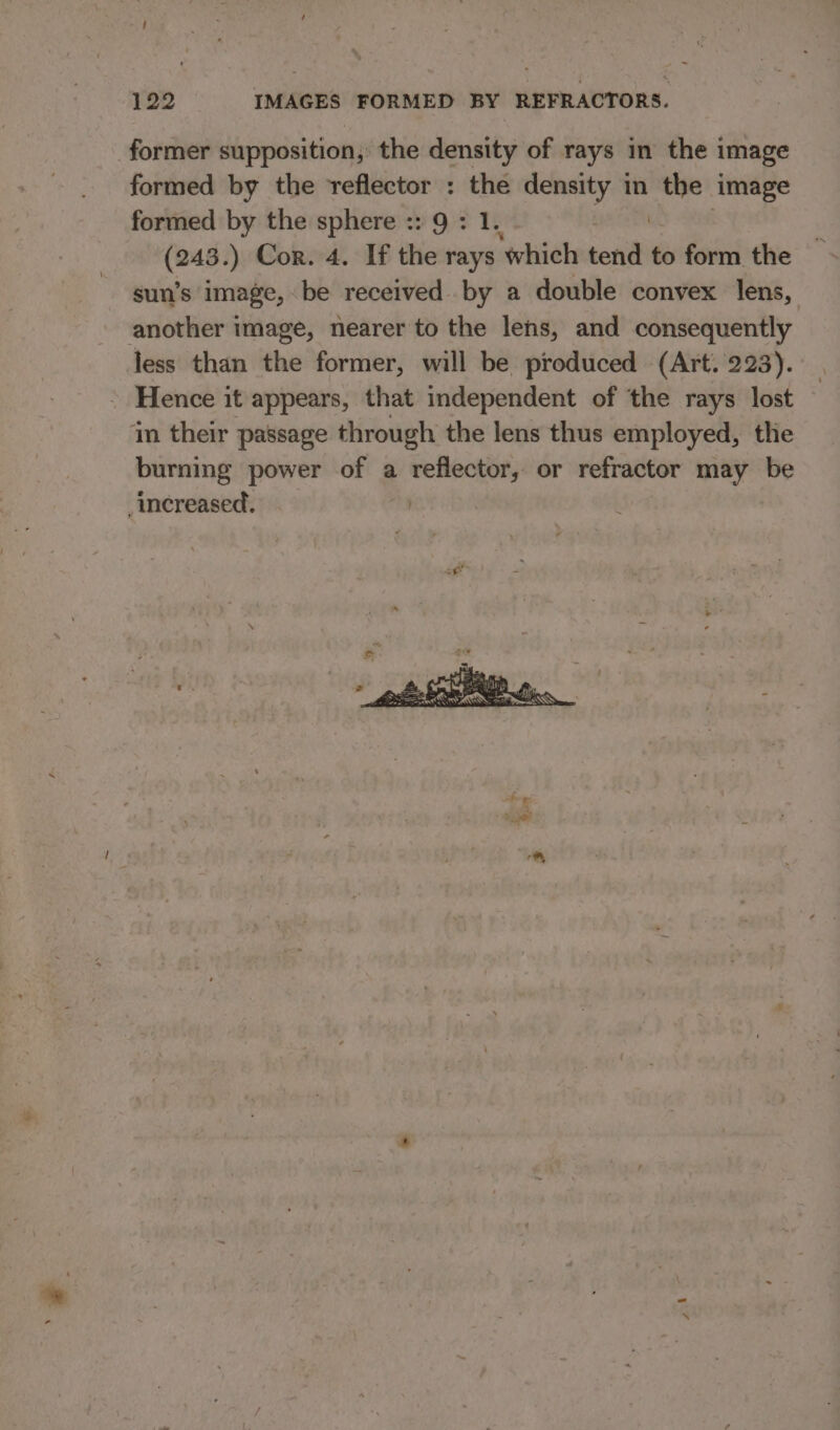 former supposition, the density of rays in the image formed by the reflector : the density in gy image formed by the sphere :: 9 : 1. (243. ) Cor. 4. If the rays ‘which ee to form the sun’s image, be received by a double convex lens, another image, nearer to the lens, and consequently less than the former, will be produced (Art. 223). Hence it appears, that independent of the rays lost in their passage through the lens thus employed, the burning power of a reflector, or refractor may be increased.