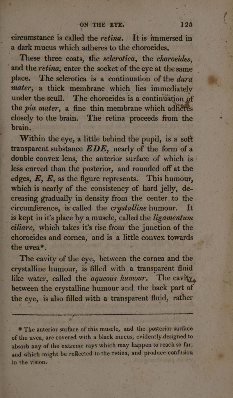 circumstance is called the retina. It is immersed in a dark mucus which adheres to the choroeides. These three coats, the sclerotica, the choroeides, place. The sclerotica is a continuation of the dura mater, a thick membrane which lies immediately under the scull. The choroeides is a continuation. : the pia mater, a fine thin membrane which adh brain. Within the eye, a little behind the pupil, is a soft transparent substance E DE, nearly of the form of a Jess curved than the posterior, and rounded off at the ‘edges, EZ, E, as the figure represents. ‘This humour, which is nearly of the consistency of hard jelly, de- creasing gradually in density from the center to the circumference, is called the crystalline humour. It _ 1s kept in it’s place by a muscle, called the ligamentum ciliare, which takes it’s rise from the junction of the the uvea*. The cavity of the eye, between the cornea and the crystalline humour, is filled with a transparent fluid like water, called the aqueous humour. The cavi between the crystalline humour and the back part of the eye, is also filled with a transparent fluid, rather ‘ gi ae * The anterior surface of this muscle, and the posterior surface of the uvea, are covered with a black mucus, evidently designed to absorb any of the extreme rays which may happen to reach so far, and which might be reflected to the een and produce saaiivtieoe in the vision he ~