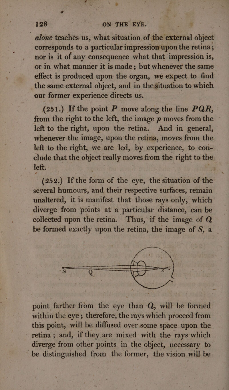 alone teaches us, what situation of the external object corresponds toa particular impression upon the retina ; nor is it of any consequence what that impression is, or in what manner it is made; but whenever the same effect is produced upon the organ, we expect to find the same external object, and in the situation to which our former experience directs us. (251. ) Ifthe point P move along the line PAR, from the right to the left, the image p moves from the left to the right, upon the retina. And in general, whenever the image, upon the retina, moves from the left to the right, we are led, by experience, to con- clude that the object really moves from the right to the left. (252.) Ifthe revi of the eye, the situation of the several humours, and their respective surfaces, remain unaltered, it is manifest that those rays only, which diverge from points at a particular distance, can be collected upon the retina. Thus, if the image of Q be formed exactly upon the retina, the image of S, a point farther from the eye than Q, will be formed within the eye; therefore, the rays which proceed from this point, will be diffused over some space upon the retina ; and, if they are mixed with the rays which diverge from other points in the object, necessary to be distinguished from the former, the vision will. be