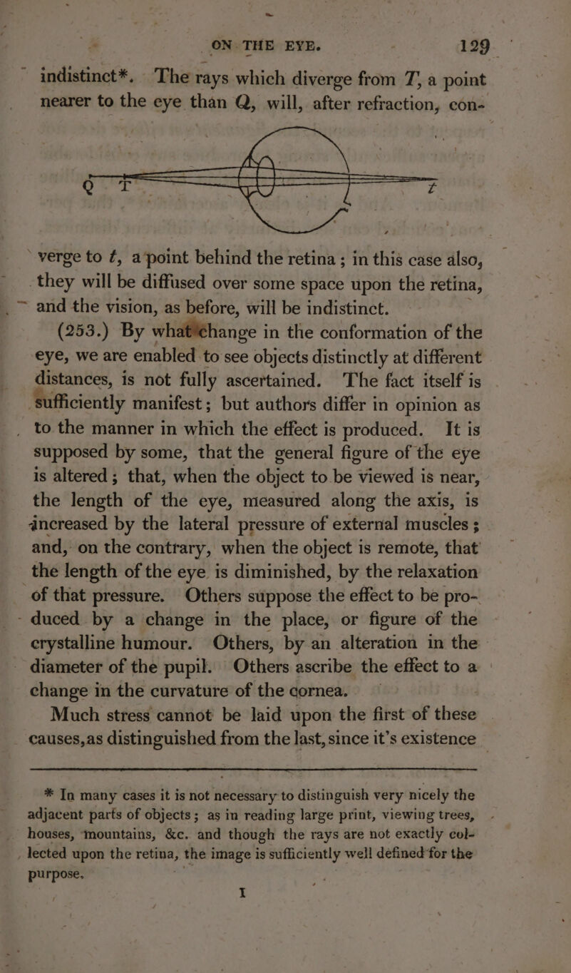 ~ indistinct*. The rays which diverge from 7, a point nearer to the eye than Q, will, after refraction, con- ‘verge to ¢, apoint behind the retina ; in this case also, | ie will be diffused over some space upon the retina, and the vision, as before, will be indistinct. (253.) By whdlitiange in the conformation of the eye, we are enabled to see objects distinctly at different distances, is not fully ascertained. The fact itself is ufficiently manifest ; but authors differ in opinion as to the manner in which the effect is produced. It is supposed by some, that the general figure of the eye is altered ; that, when the object to be viewed is near, the length of the eye, measured along the axis, is dncreased by the lateral pressure of external muscles ; and, on the contrary, when the object is remote, that’ the length of the eye is diminished, by the relaxation of that pressure. Others suppose the effect to be pro- - duced by a change in the place, or figure of the crystalline humour. Others, by an alteration in the | - diameter of the pupil. Others ascribe the effect to a change in the curvature of the cornea. Much stress cannot be laid upon the first of ‘hele causes, as distinguished from the last, since it’s existence _ * In many cases it is not necessary to distinguish very nicely the adjacent parts of objects; as in reading large print, viewing trees, houses, ‘mountains, &amp;c. and though the rays are not exactly col- _ lected upon the ys 9 the image is sufficiently well defined for the purpose, I