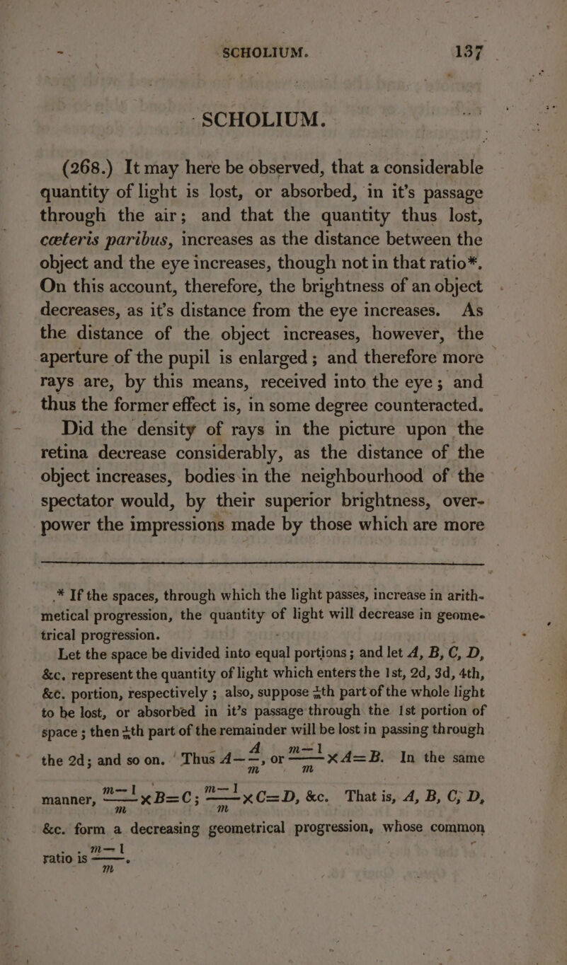 -SCHOLIUM. (268.) It may here be observed, that a considerable quantity of light is lost, or absorbed, in it’s passage through the air; and that the quantity thus lost, ceteris paribus, increases as the distance between the object and the eye increases, though not in that ratio*. On this account, therefore, the brightness of an object decreases, as it’s distance from the eye increases. As the distance of the object increases, however, the aperture of the pupil is enlarged ; and therefore more — rays are, by this means, received into the eye; and thus the former effect is, in some degree counteracted. — Did the density of rays in the picture upon the retina decrease considerably, as the distance of the object increases, bodies-in the neighbourhood of the spectator would, by their superior brightness, over- power the impressions made by those which are more .* If the spaces, through which the light passes, increase in arith- metical progression, the quantity of light will decrease in geome- trical progression. Let the space be divided into Sail portions ; and let A, B, C, D, &amp;c, represent the quantity of light which enters the Ist, 2d, 3d, 4th, &amp;c. portion, respectively ; also, suppose ;th part of the whole light to be lost, or absorbed in it’s passage through the Ist portion of space ; then ith part of the remainder will be lost in passing through m—1 the 2d; and soon. ‘ Thus wef or xA=B. In the same ear m— I] ; . manner, — ! xB=C; : xC=D, kc. That is, A, B, C; D, &amp;c. form a decreasing geometrical progression, whose common om = ma I yatio 1s ° m