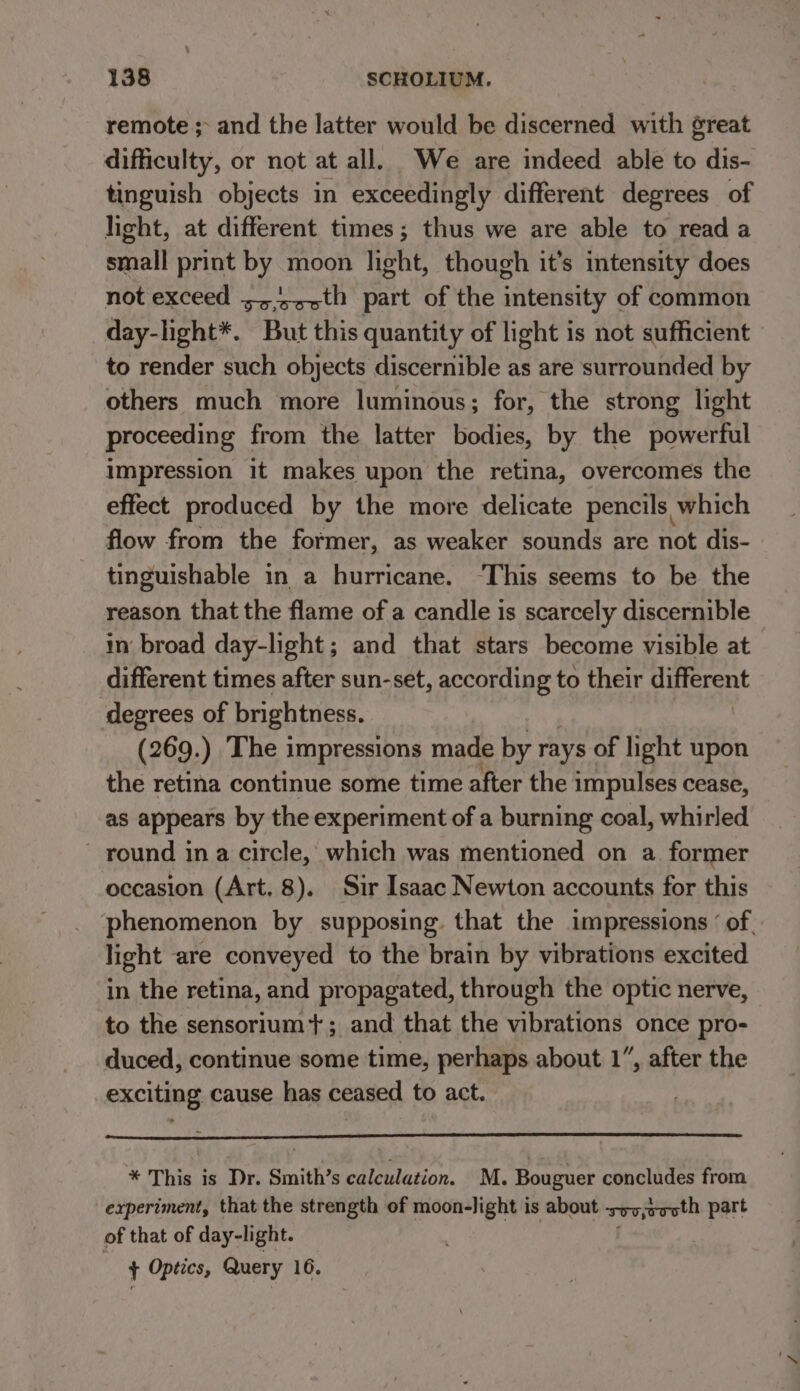 remote; and the latter would be discerned with great difficulty, or not at all. We are indeed able to dis- tinguish objects in exceedingly different degrees of light, at different times; thus we are able to read a small print by moon light, though it’s imtensity does not exceed ;,/-&gt;th part of the intensity of common day-light*. But this quantity of light is not sufficient to render such objects discernible as are surrounded by others much more luminous; for, the strong light proceeding from the latter bodies, by the powerful impression it makes upon the retina, overcomes the effect produced by the more delicate pencils which flow from the former, as weaker sounds are not dis- tinguishable in a hurricane. ‘This seems to be the reason that the flame of a candle is scarcely discernible - in broad day-light; and that stars become visible at different times after sun-set, according to their different degrees of brightness. (269.) The impressions made by rays of light upon the retina continue some time after the impulses cease, as appears by the experiment of a burning coal, whirled round in a circle, which was mentioned on a former occasion (Art. 8). Sir Isaac Newton accounts for this phenomenon by supposing. that the impressions ‘of, light are conveyed to the brain by vibrations excited in the retina, and propagated, through the optic nerve, to the sensorium*+; and that the vibrations once pro- duced, continue some time, perhaps about 1”, after the exciting cause has ceased to act. * This is Dr. Smith’s calculation. M. Bouguer concludes from experiment, that the strength of moon-light is about svvjoooth part of that of day-light. ; + Optics, Query 16.