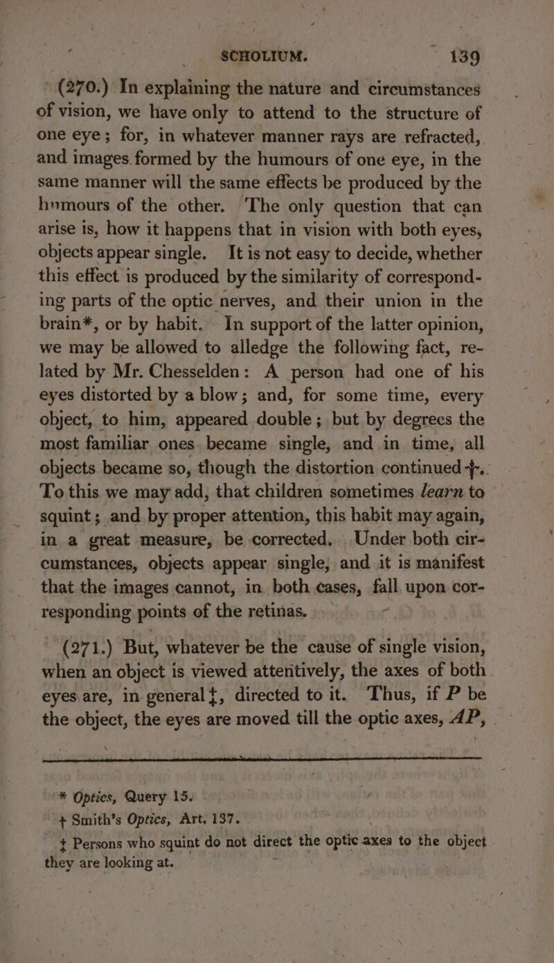 “ - (270.) In explaining the nature and circumstances of vision, we have only to attend to the structure of one eye; for, in whatever manner rays are refracted, and images. formed by the humours of one eye, in the same manner will the same effects be produced by the humours of the other. The only question that can arise is, how it happens that in vision with both eyes, objects appear single. It is not easy to decide, whether this effect is produced by the similarity of correspond- ing parts of the optic nerves, and their union in the brain*, or by habit. In support of the latter opinion, we may be allowed to alledge the following fact, re- lated by Mr. Chesselden: A person had one of his eyes distorted by a blow; and, for some time, every object, to him, appeared double ; but by degrees the most familiar ones became single, and in time, all objects became so, though the distortion continued... To this we may add, that children sometimes learn to squint ; and by proper attention, this habit may again, in a great measure, be corrected, Under both cir- cumstances, objects appear single, and it is manifest that the images cannot, in both cases, ll upon cor- responding points of the retinas. (271.) But, whatever be the cause of single vision, when an object i is viewed attentively, the axes of both eyes are, in general{, directed to it. ‘Thus, if P be the object, the eyes are moved till the optic axes, dP, \ “* Optics, Query 15. + Smith’s Optics, Art, 137. + Persons who squint do not direct the optic a axes to the object oe are looking at. :