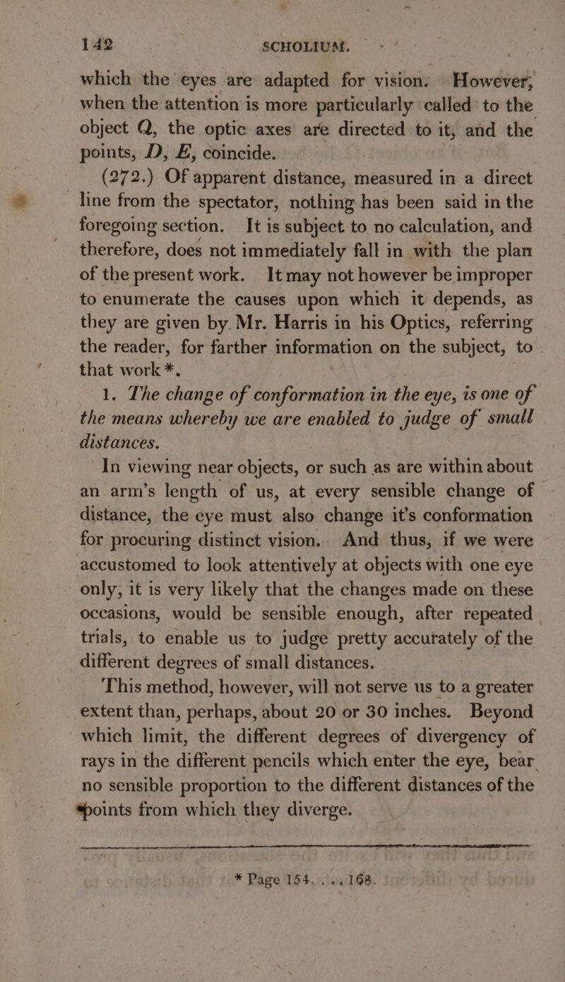 which the eyes are adapted for vision. However; when the attention is more particularly called’ to the object Q, the optic axes are directed to it, and the points, D, £, coincide. (272.) Of apparent distance, measured in a direct line from the spectator, nothing has been said in the foregoing section. It is subject to no calculation, and therefore, does not immediately fall in with the plan of the present work. It may not however be improper to enumerate the causes upon which it depends, as they are given by. Mr. Harris in his Optics, referring the pelle for farther information on the subject, to that work *. 1. The change of conformation in the eye, is one of the means whereby we are enabled to judge of small distances. In viewing near objects, or such as are within about an arm’s length of us, at every sensible change of distance, the eye must also change it’s conformation for procuring distinct vision. And thus, if we were accustomed to look attentively at objects with one eye only, it is very likely that the changes made on these occasions, would be sensible enough, after repeated | trials, to enable us to judge pretty accurately of the different degrees of small distances. This method, however, will not serve us to a greater extent than, perhaps, about 20 or 30 inches. Beyond which limit, the different degrees of divergency of rays in the different pencils which enter the eye, bear. no sensible proportion to the different distances of the ‘points from which they diverge. * Page 154... «. 168.