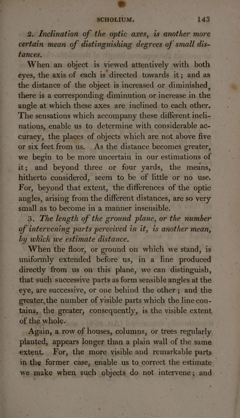 2. Inclination of the optic axes, is another more certain mean of distinguishing degrees of small dis- tances. When an object is viewed attentively with both eyes, the axis of each is ‘directed towards it; and as the distance of the object is increased or diminished, there is a corresponding diminution or increase in the angle at which these axes are inclined to each other. The sensations which accompany these different incli- _ nations, enable us to determine with considerable ac- curaey, the places of objects which are not above five or six feet from us.. As the distance. becomes greater, we begin to be more uncertain in our estimations of | it; and beyond three or four yards, the means, hitherto considered, seem to be of little or no use. For, beyond that aba the differences of the optic angles, arising from the different distances, are so very small as to become in a manner insensible. 3. The length of the ground plane, or the number of intervening parts perceived in it, is another mean, by which we estimate distance. When the floor, or ground on which we stand, is - uniformly extended before us, in a line produced directly from. us on this plane, we can distinguish, that such successive parts as form sensible angles at the eye, are successive, or one behind the other; and the greater,the number of visible parts which the line con- tains, the greater, fongcanep lly, is the visible extent of the whole. _ Again, a, row 7 of houses, columns, or trees regularly planted, appears longer than a plain wall of the same extent. For, the more visible and remarkable parts in the former case, enable us to correct the estimate — we make when such objects do not intervene; and