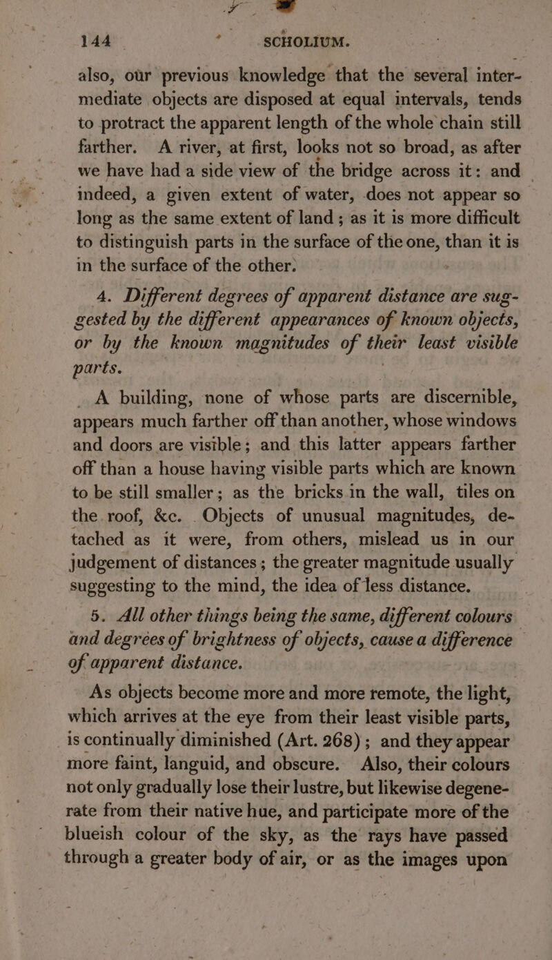 yy ee 144 *_ §cHOLIUM. also, our previous knowledge that the several inter- mediate objects are disposed at equal intervals, tends to protract the apparent length of the whole chain still farther. A river, at first, looks not so broad, as after we have had a side view of the bridge across it: and indeed, a given extent of water, does not appear so long as the same extent of land ; as it is more difficult to distinguish parts in the surface of the one, than it is in the surface of the other. 4. Different degrees of apparent distance are sug- gested by the di ifferent appearances of known objucee: or by the known magnitudes of yi least visible parts. _ A building, none of whose parts are discernible, appears much farther off than another, whose Sates and doors are visible; and this latter appears farther off than a house having visible parts which are known to be still smaller; as the bricks in the wall, tiles on the roof, &amp;c. Objects of unusual magnitudes, de- tached as it were, from others, mislead us in our judgement of distances ; the greater magnitude usually suggesting to the mind, the idea of less distance. 5. All other things being the same, different colours and degrees of brightness of objects, cause a difference of apparent distance. As objects become more and more remote, the light, which arrives at the eye from their least visible parts, _is continually diminished (Art. 268) ; and they appear more faint, languid, and obscure. Also, their colours not only gradually lose their lustre, but likewise degene- rate from their native hue, and participate more of the blueish colour of the sky, as the rays have passed through a greater body of air, or as the images upon