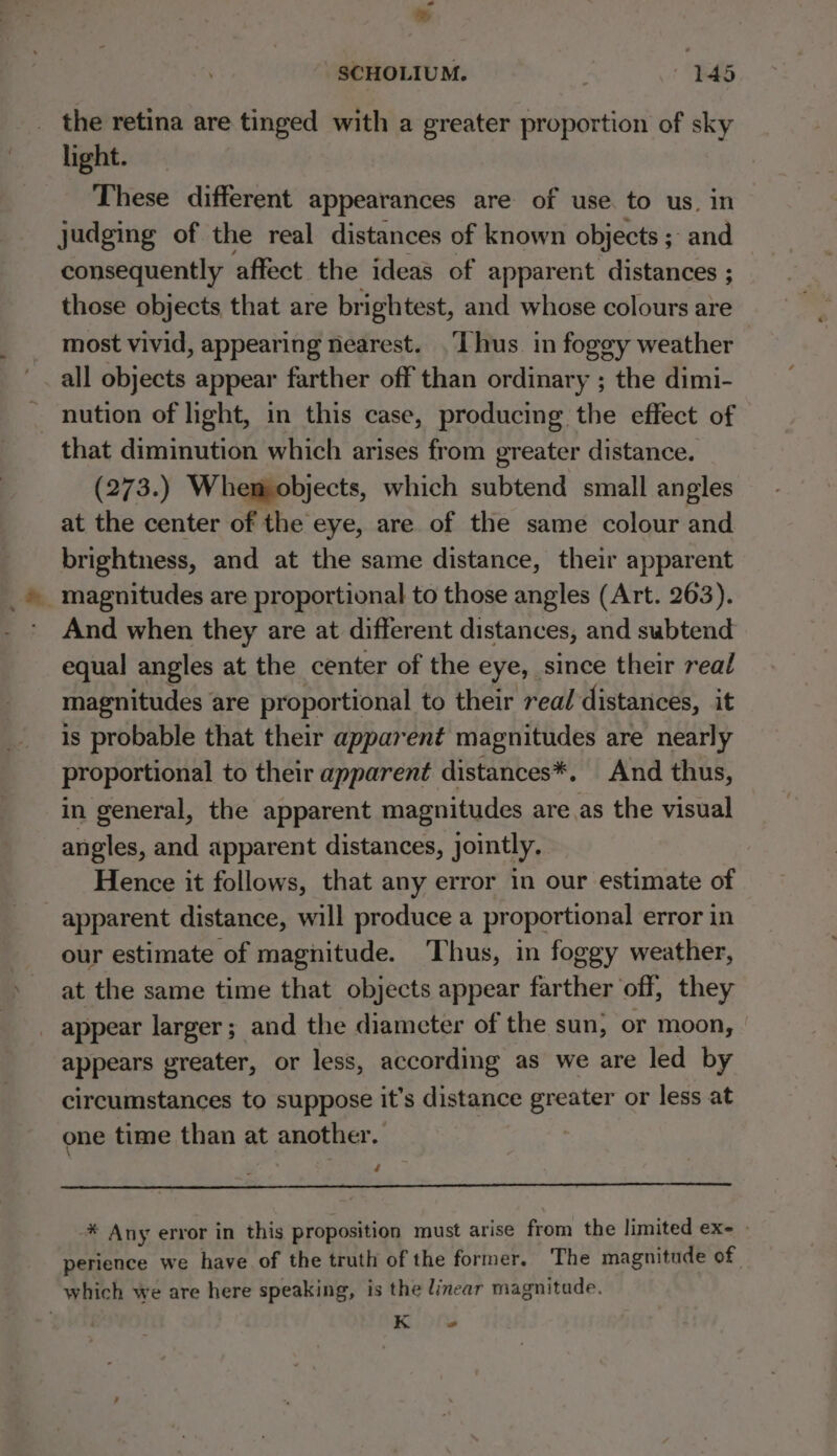 Lal ® SCHOLIUM. | 145 the retina are tinged with a greater proportion of sky light. These different appearances are of use. to us. in judging of the real distances of known objects 5 ; and consequently affect the ideas of apparent distances ; those objects that are brightest, and whose colours are most vivid, appearing nearest. ‘Thus. in fogey weather all objects appear farther off than ordinary ; the dimi- nution of light, in this case, producing the effect of that diminution which arises from greater distance. (273.) Whem objects, which subtend small angles at the center of the eye, are of the same colour and brightness, and at the same distance, their apparent magnitudes are proportional to those angles (Art. 263). * And when they are at different distances, and subtend equal angles at the center of the eye, since their real magnitudes are proportional to their real distances, it is probable that their apparent magnitudes are nearly proportional to their apparent distances*. And thus, in general, the apparent magnitudes areas the visual angles, and apparent distances, jointly. Hence it follows, that any error in our estimate of apparent distance, will produce a proportional error in our estimate of magnitude. ‘Thus, in foggy weather, at the same time that objects appear farther off, they _ appear larger; and the diameter of the sun, or moon, | appears greater, or less, according as we are led by circumstances to suppose it’s distance greater or less at one time than at another. | / -* Any error in this proposition must arise from the limited ex- - perience we have of the truth of the former. The magnitude of which we are here speaking, is the linear magnitude. , Ki) its