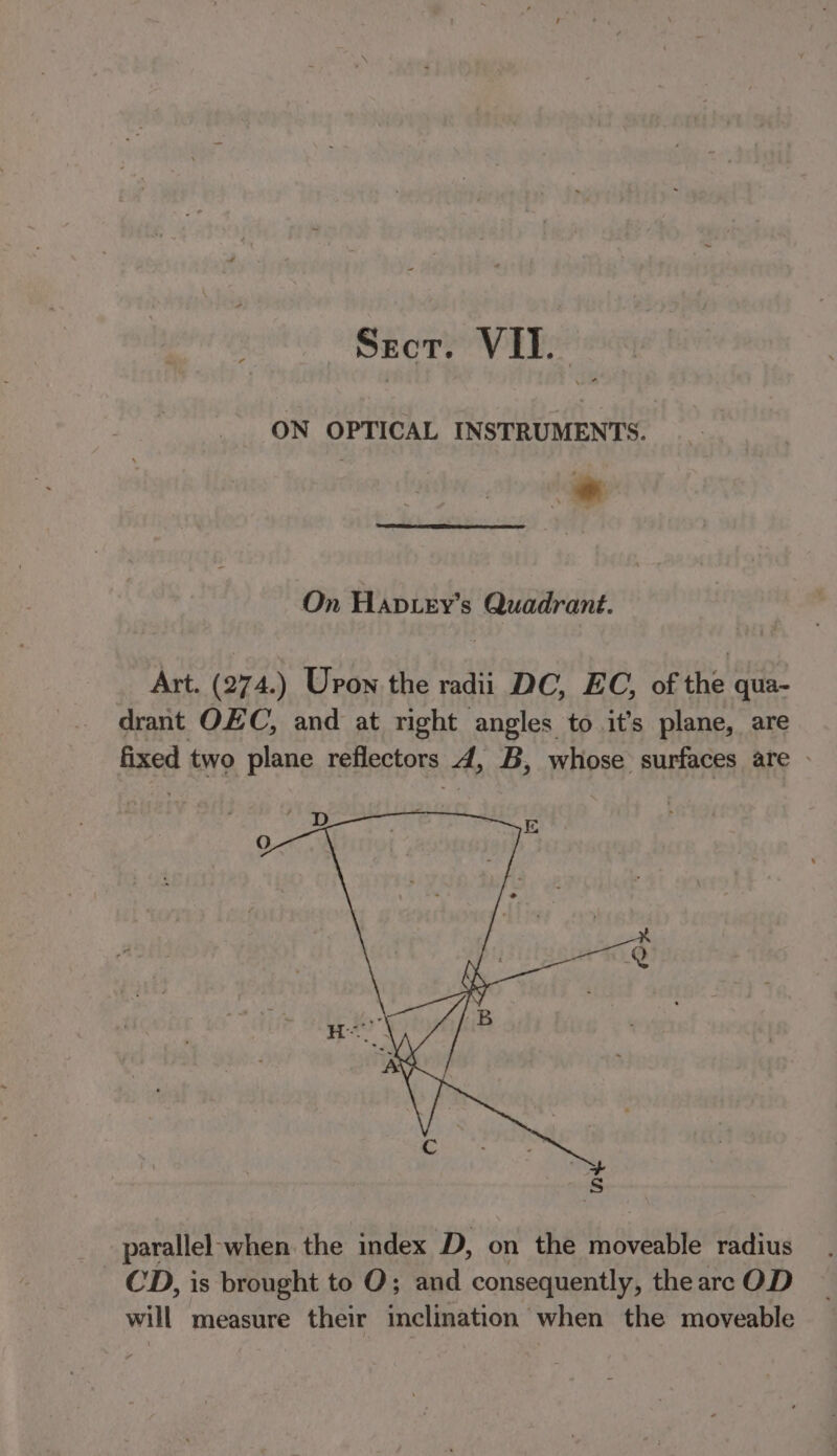 Sect. VII. ON OPTICAL INSTRUMENTS. On Hapiey’s Quadrant. Art. (274.) Upon the radii DC, EC, of the qua- drant OEC, and at right angles to it’s plane, are fixed two plane reflectors 4, B, whose surfaces are - parallel-when the index D, on the moveable radius CD, is brought to O; and consequently, the are OD will measure their inclination when the moveable