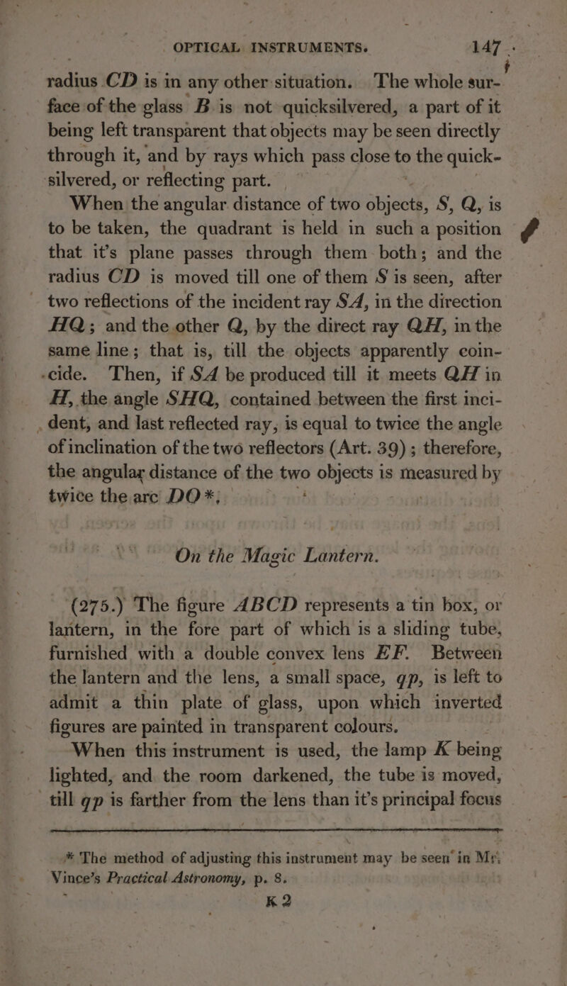 Re CD is in any other situation. The whole nis face of the glass Bis not quicksilvered, a part of it being left transparent that objects may be seen directly through it, and by rays which pass close to the quick- ‘silvered, or reflecting part. When the angular. distance of two aia S, Q, is to be taken, the quadrant is held in such a position that it’s plane passes through them both; and the radius CD is moved till one of them S is seen, after two reflections of the incident ray SA, in the direction #1Q; and the.other Q, by the direct ray QH, in the same line; that is, till the objects apparently coin- -cide. Then, if S4 be produced till it meets QH in HT, the angle SHQ, contained between the first inci- . dent, and last reflected ray, is equal to twice the angle of inclination of the two reflectors (Art. 39) ; therefore, the angular distance of the two OnjaES J is measured by twice the arc DO *, On the Magic Lantern. (275.) The figure ABCD represents a tin box, or lantern, in the fore part of which is a sliding tube, furnished with a double convex lens ZF. Between the lantern and the lens, a small space, gp, is left to admit a thin plate of glass, upon which inverted figures are painted in transparent colours. ithe this instrument is used, the lamp K being lighted, and. the room darkened, the tube is moved, till gp is farther from the lens than it’s principal focus * The method of adjusting this instrument may be seen’ in Mr. Vince’s Practical Astronomy, p. 8. K 2