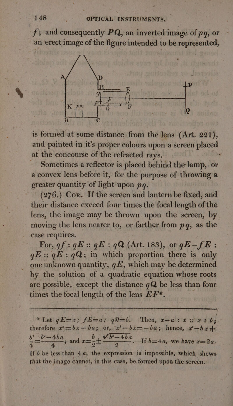 a f; and consequently PQ, an inverted image of pq, or is formed at some distance from the lens (Art. 221), and painted in it’s proper colours upon a screen placed Sometimes a reflector is placed behind the lamp, . or a convex lens before it, for the purpose of throwing a greater quantity of light upon pq. (276.) Cor. If the screen and lantern be fixed, and their distance exceed four times the focal length of the lens, the image may be thrown upon the screen, by moving the lens nearer to, or farther from pq, as the case requires. For, gf :qE:: gE : qQ (Art. 183), orgE—fE : gE: gE : gQ; in which proportion there is only one unknown quantity, gE, which may be determined by the solution of a quadratic equation whose roots are possible, except the distance gQ be less than four times the focal a of the lens E¥*. * Let gE=2; fE=a; q2=b. Then, r-a: #3: 2: b; therefore 2*=bx—ba; or, “2*—br=—ba; hence, r—br4- 2 aloe tel iad and Ba el aes If b=4a, we have r=2a. 2 If } be less than Aa a expression is impossible, which shews: that the image cannot, in this case, be formed upon the screen.