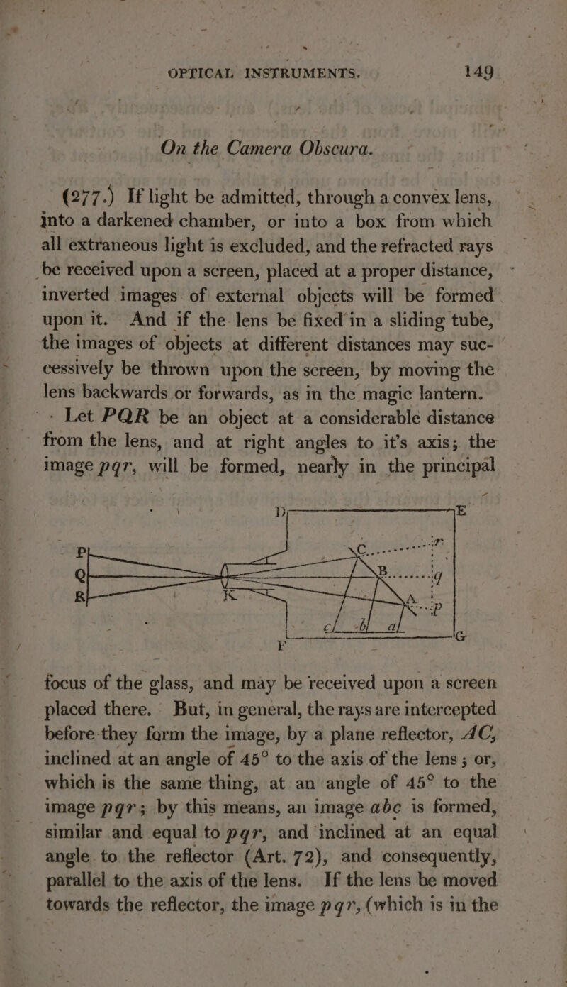 . OPTICAL INSTRUMENTS. 149 On the Camera Obscura. (277.) If light be admitted, through a convex lens, nto a darkened chamber, or into a box from which all extraneous light is excluded, and the refracted rays _be received upon a screen, placed at a proper distance, inverted images of external objects will be formed upon it. And if the lens be fixed’in a sliding tube, the images of objects at different distances may suc- cessively be thrown upon the screen, by moving the lens backwards or forwards, as in the magic lantern. + Let PQR be an object at a considerable distance from the lens, and at right angles to it’s axis; the image pqr, will be formed, nearly in the principal a focus of the glass, and may be received upon a screen placed there. But, in general, the rays are intercepted before they farm the image, by a plane reflector, 4C, inclined at an angle of 45° to the axis of the lens; or, which is the same thing, at an angle of 45° to the image pgr; by this means, an image abc is formed, _ similar and equal to pqgr, and ‘inclined at an equal angle to the reflector (Art. 72), and consequently, parallel to the axis of the lens. If the lens be moved towards the reflector, the image pqr, (which 1s m the