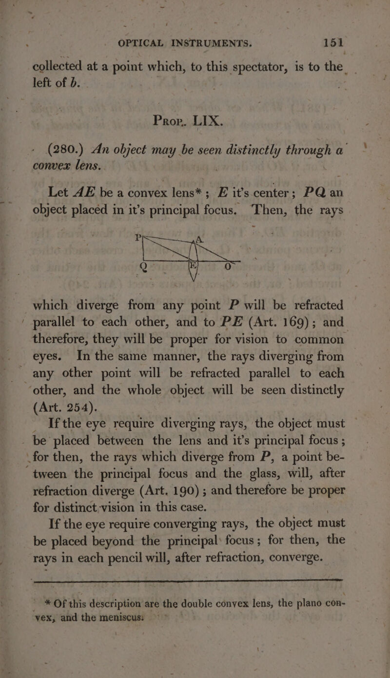 ~ collected at a point which, to this spectator, is to the. left of b. Prop. LIX. (280.) An object may be seen distinctly Firmen a convex lens. Let AE be a convex lena E it’s center ; : PQ an object placed in it’s principal focus. Then, the rays which diverge from any point P will be refracted parallel to each other, and to PE (Art. 169); and therefore, they will be proper for vision to common eyes. Inthe same manner, the rays diverging from (Art. 254). If the eye require diverging rays, the object must — refraction diverge (Art. 190) ; and therefore be proper for distinct vision in this case. If the eye require converging rays, the object must be placed beyond the principal: focus; for then, the rays in each pencil will, after refraction, converge. ~ * Of this description are the double convex lens, the plano con- vex, and the meniscus: