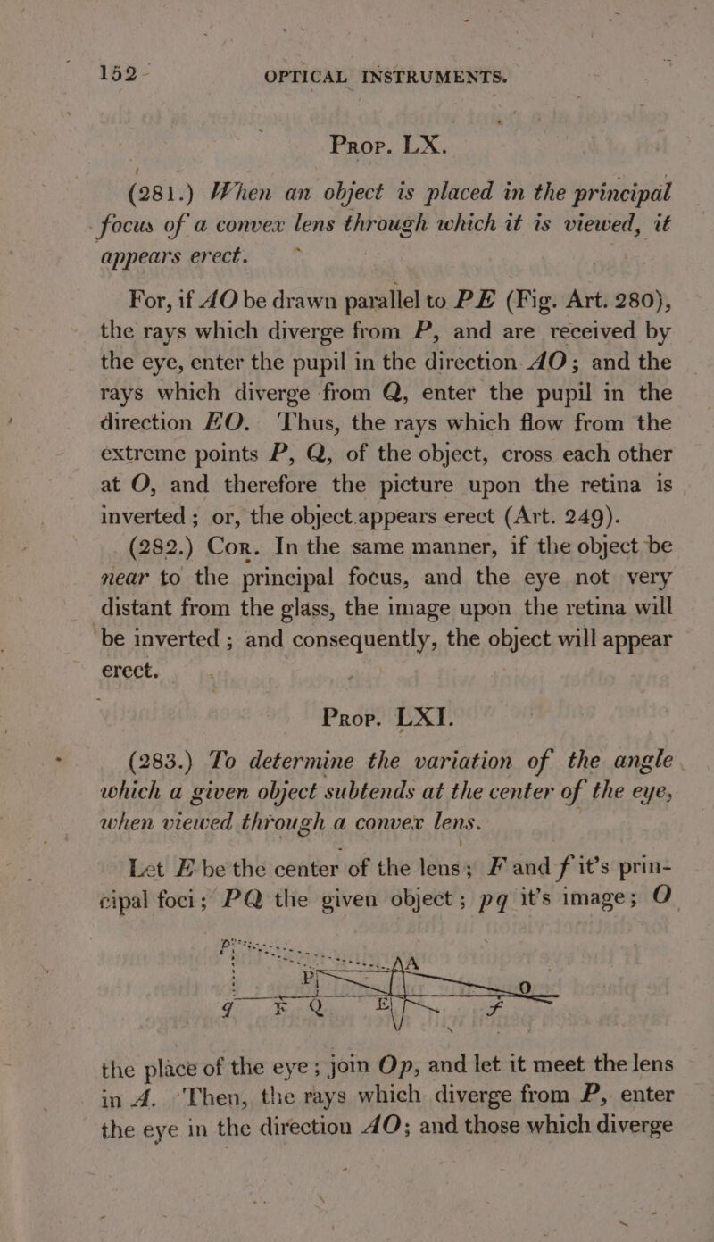 Prop. LX. : (281.) When an object is placed in the principal focus of a convex lens through which it is viewed, it appears erect. | For, if JO be drawn parallel to PE (Fig. Art. 280), the rays which diverge from P, and are received by the eye, enter the pupil in the direction 40; and the rays which diverge from Q, enter the pupil in the direction HO. Thus, the rays which flow from the extreme points P, Q, of the object, cross each other at O, and therefore the picture upon the retina is inverted ; or, the object.appears erect (Art. 249). (282.) Cor. In the same manner, if the object be near to the principal focus, and the eye not very _ distant from the glass, the image upon the retina will ‘be inverted ; and consequently, the object will appear erect. Prop. LXI. (283.) To determine the variation of the angle which a given object subtends at the center of the eye, when viewed through a convex lens. Let E-be the center of the lens; F and f it’s prin- cipal foci; PQ the given object; pg it’s image; O the place of the eye ; join Op, and let it meet the lens in A. ’Then, the rays which diverge from P, enter the eye in the direction 4O; and those which diverge