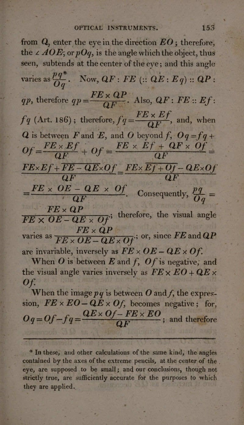 from Q, enter the eye in the direction ZO; therefore, the 2 AOE; or pOgq, is the angle which the object, thus _ seen, subtends at the center of the eye; and this angle — varies an . Now, QF: FE (:: QE: Eq):: QP FE x QP- gp, therefore gp =——,,—.. Also, QF: FE: Ef: QF. fq (Art. 186); therefore, — and, when -Q is between F and E, and O beyond f, Og=fq+ oS PRLOE FE x Ef + QF x O of EE PE «of = Hea BEs AP OF FExEf +FE-QExOf _ FEx Ef+Of—QExOf PER ee i or. a ORIN ee ou SNS ed: EOS Consequently, 07 a E QF ~ FE x QP : “ FE x OE- QE x Of” therefore, the visual angle FE x QP — varies as FE x OE— QEx Of” or, since FE and QP i) are invariable, inversely as FE x OF — QE x Of. When O is between E and f, Of is negative; and the visual angle varies PGE 8 as FEx HO + QE x Of. | | When the image py is between O and /, the expres- sion, FE x EO—QEx Of, becomes negative ; for, Oqg=Of—fq a onan Met oka ha and therefore * In these; and other calculations of the same kind, the angles _ contained by the axes of the extreme pencils, at the center of the . eye, are supposed to be small; and our conclusions, though not strictly true, are sufficiently accurate for the purposes to which they are applied.