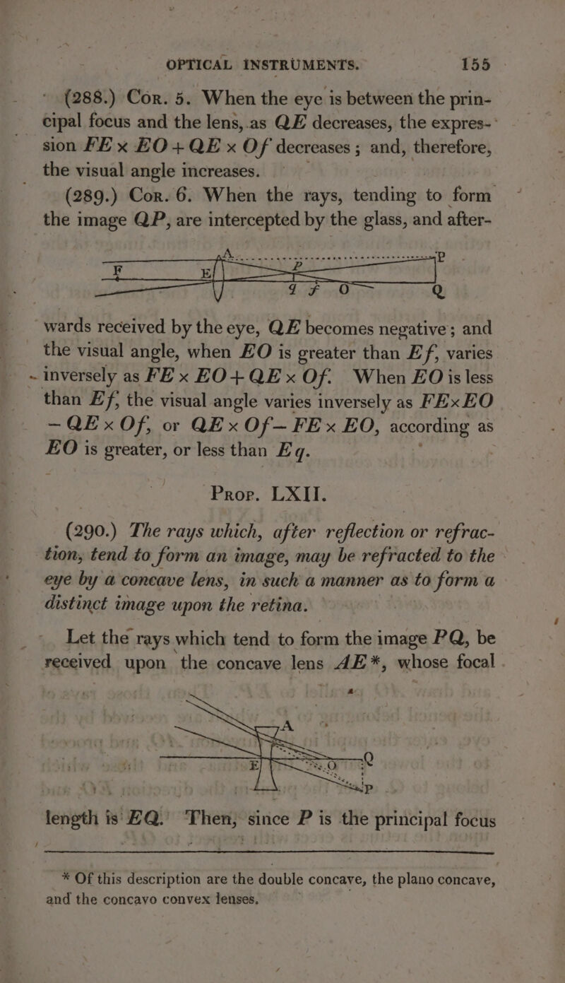 (288.) Cor. 5. When the eye is between the prin- cipal focus and the lens,.as QE decreases, the expres-’ sion FE x EO+QE x Of decreases ; and, al the visual angle increases. (289.) Cor. 6. When the rays, batiig to form the image QP, are intercepted by the glass, and after- wards received by the eye, QE becomes negative; and the visual angle, when EO is greater than Ef, varies 8 ~ inversely as FE x EO+QEx Of. When EO is less than £f, the visual angle varies inversely as FEx EO ~QEx Of, or QE x Of— FE x EO, coors as EO is greater, or less than Eq. Pror. LXII. (290.) The rays which, after reflection or refrac- tion, tend to form an image, may be refracted to the. eye by a concave lens, in such a manner as to form a distinct image upon the retina. Let the rays which tend to form the image PQ, be received upon the concave lens 4E*, whose focal . length is EQ. Then, since P is the principal focus / * Of this description are the double concave, the plano concave, and the concayo convex lenses.