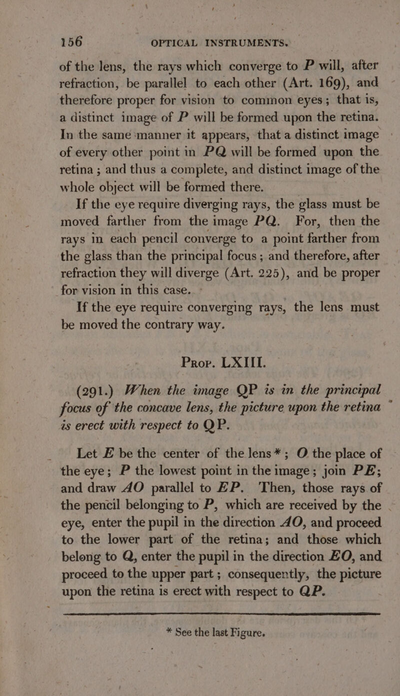 of the lens, the rays which converge to P will, after refraction, be parallel to each other (Art. 169), and therefore proper for vision to common eyes; that is, a distinct image of P will be formed upon the retina. In the same ‘manner it appears, that a distinct image of every other point in PQ will be formed upon the retina ; and thus a complete, and distinct i image of the whole object will be formed there. | If the eye require diverging rays, the glass must be moved farther from the image PQ. For, then the rays each pencil converge to a point farther from the glass than the principal focus ; and therefore, after refraction they will diverge (Art. 225), and be proper for vision in this case. If the eye require converging rays, the lens must be moved the contrary way. | Prop. LXIII. (291.) When the image QP is in the principal focus of the concave lens, the picture upon the retina ~ is erect with respect to QP. _ Let E be the center of the lens*; O the place of the eye; P the lowest point in the 1 ve join PE; and draw AO parallel to EP. ‘Then, those rays of the pencil belonging to P, which are received by the . eye, enter the pupil in the direction 4O, and proceed to the lower part of the retina; and those which belong to Q, enter the pupil in the direction EO, and proceed to the upper part ; consequently, the picture upon the retina is erect with respect to QP. * See the last Figure.