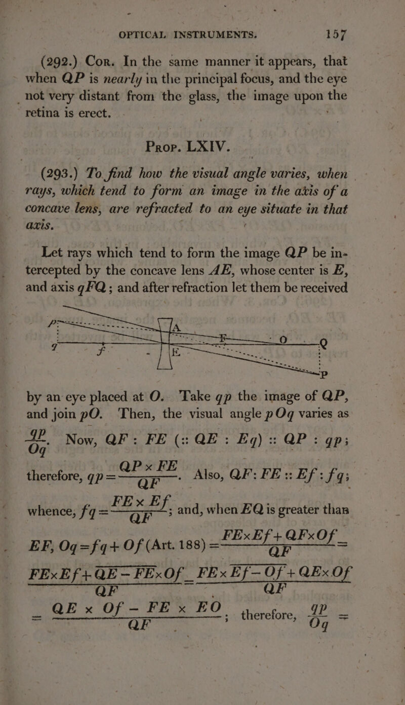 o OPTICAL INSTRUMENTS. 15/7 (292.) Cor. In the same manner it appears, that ~ when QP is nearly in the principal focus, and the eye _ hot very distant from the glass, the image ca the retina is erect. Prop. LXIV. (293.) To find how the visual angle varies, when | rays, which tend to form an image in the axis of a concave lens, are refracted to an eye situate in that axis. Let rays which tend to form the image QP be in- tercepted by the concave lens 4E, whose center is E, and axis gFQ ; and after refraction let them be received by an eye placed at O.. Take gp the image of QP, and join pO. Then, the visual angle pOq varies as 64 Now, QF: FE (:: QE: Eq) :: QP : gp; thewiore, 7 8 Also, QP: FE :: Ef: fas whence, fg = sexed po and, whe EQ is greater than FExEf + QF«O EF, Og=fq-+ Of (Att. 188) = etl Orie EIEN Ae QE — FExOf _ FExEf= FO + a0 f Wh OF FE x EO gp eo On ; therefore, 4+ = Oq