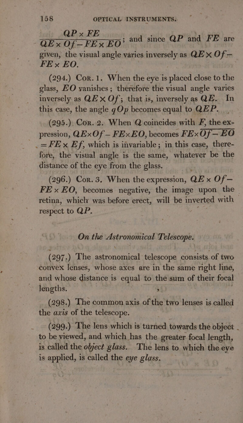 i QEXOF-FEXEO' and since QP and FE are given, the visual angle varies sane as QE x Of- FEx EO. (294.) Cor. 1. When the eye is placed close to the glass, EO vanishes; therefore the visual angle varies inversely as QE’ x Of; that is, inversely as QE. In this case, the angle gOp becomes equal to QEP. __ (295.). Cor. 2. When Q coincides with F, the ex- pression, QExOf — FEx EO, becomes FExOf— EO _= FE x Ef, which is invariable ; in this case, there- fore, the visual angle is the same, whatever be the distance of the eye from the glass. ~ (296.) Cor. 3. When the expression, QE x Of — FE x EO, becomes negative, the image upon the — retina, which was before erect, will be inverted with, respect to QP. - On the Astronomical Telescope. (297.) The astronomical telescope consists of two convex lenses, whose axes are in the same nght line, and whose distance is equal to the sum of their focal ~ Jengths. : (298. ) The common axis of the two lenses is called the axis of the telescope. _ (299.) The lens which is tarhed towards the object . to be viewed, and which has the greater focal length, is called the ofject glass. The lens to which the eye is a is called the eye glass.