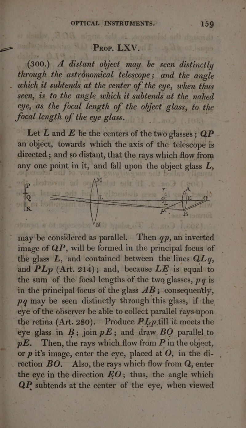 Prop. LXV. (300.) A distant object may. be seen distinctly through the astronomical telescope; and the angle . which it subtends at the center of the eye, when thus seen, is to the angle which it subtends at the naked eye, as the focal length of the object glass, to the focal length of the eye glass. Let L and E be the centers of the two glasses; QP an object, towards which the axis of the telescope is directed. ; and so distant, that the rays which flow from any one point in it, and fall upon the object glass L, ’ may be considered as parallel. ‘Then gp, an inverted image of QP, will be formed in the principal focus of _ the glass LL, and contained between the lines QLq, and PLp (Art. 214); and, because LE is equal to the sum of the focal lengths of the two ‘glasses, Pq is in the principal focus of the glass 4B; consequently, pq may be seen distinctly through this glass, if the _ eye of the observer be able to collect parallel rays-upon the retina (Art. 280). Produce PL p till it meets the eye glass in B; joinp#; and draw BOQ parallel to pe. Then, the rays which flow from P 1 in the object, _ rection BO. Also, the rays which flow from Q, enter the eye in the direction HO; thus, the angle which QP subtends at the center of the eye, when viewed