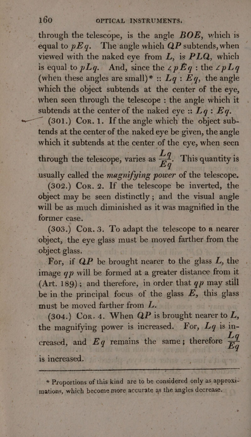 through the telescope, is the angle BOE, which 1s equal to pEqg. The angle which QP subtends, when ~ viewed with the naked eye from L, is PLQ, which is equal to pLg. And, since the SBR : the 2pLq (when these angles are small)* :: Lg : Eq, the angle which the object subtends at the center of the eye, when seen through the telescope : the angle which it ae at the center of the naked eye :: Lg: Eq. ~ (301.) Cor. 1. If the angle which the object sub- ay at the center of the naked eye be given, the angle which it subtends at the center of the eye, when seen through the telescope, varies as 4 This quantity is usually called the magnifying power of the telescope. (302.) Cor. 2. If the telescope be inverted, the object may be seen distinctly ; and the visual angle will be as much diminished as it was magnified in the former case. (303.) Cor. 3. To adapt the telescope to a nearer — object, the eye glass must be moved farther from the object glass. -For, if QP be brought nearer to the fi L, the image gp will be formed at a greater distance from it (Art. 189); and therefore, in order that gp may still be in the principal focus of the glass #, this glass must be moved farther from L. (304.) Cor. 4. When QP is brought nearer to L, the magnifying power is increased. For, Lg is ‘a 9 creased, and Eg remains the same; therefore Eq “is increased. * Proportions of this kind are to be considered only as approxi~ mations, which become more accurate as the angles decrease.