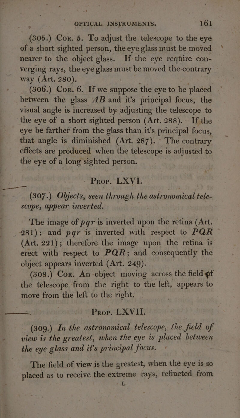 is: ) Cor. 5. To adjust the telescope to the eye of a short sighted person, the eye glass must be moved nearer to the object glass. If the eye reqtire con- verging rays, the eye glass must be moved the-contrary way (Art. 280). (306.) Cor. 6. If we suppose the eye to be placed between the glass 4B and it’s principal focus, the visual angle is increased by adjusting the telescope to the eye of a short sighted person (Art. 288). If the _ eye be farther from the glass than it’s principal focus, that angle is diminished (Art. 287). © The contrary effects are produced when the telescope i is sat to _ the eye of a long sighted person. Prop. LXVI. (307.) Objects, seen through the astronomical ai scope, appear inverted. The image of pqr is inverted upon the retina (Art. 281); and pqr is inverted with respect to PQR (Art. 221); therefore the image upon the retina is erect with respect to PQR; and consequently the object appears inverted (Art. 249). | (308.) Cor. An-object moving across the field of the telescope from the right to the left, appears to move from the left to the ee | Prov. LXVII: _ (309.) In the astronomical telescope, the field of view is the greatest, when the eye is placed between the eye ee and it’s principal focus. The field of view is the greatest, when thé eye is so placed as to receive the extreme rays, refracted from