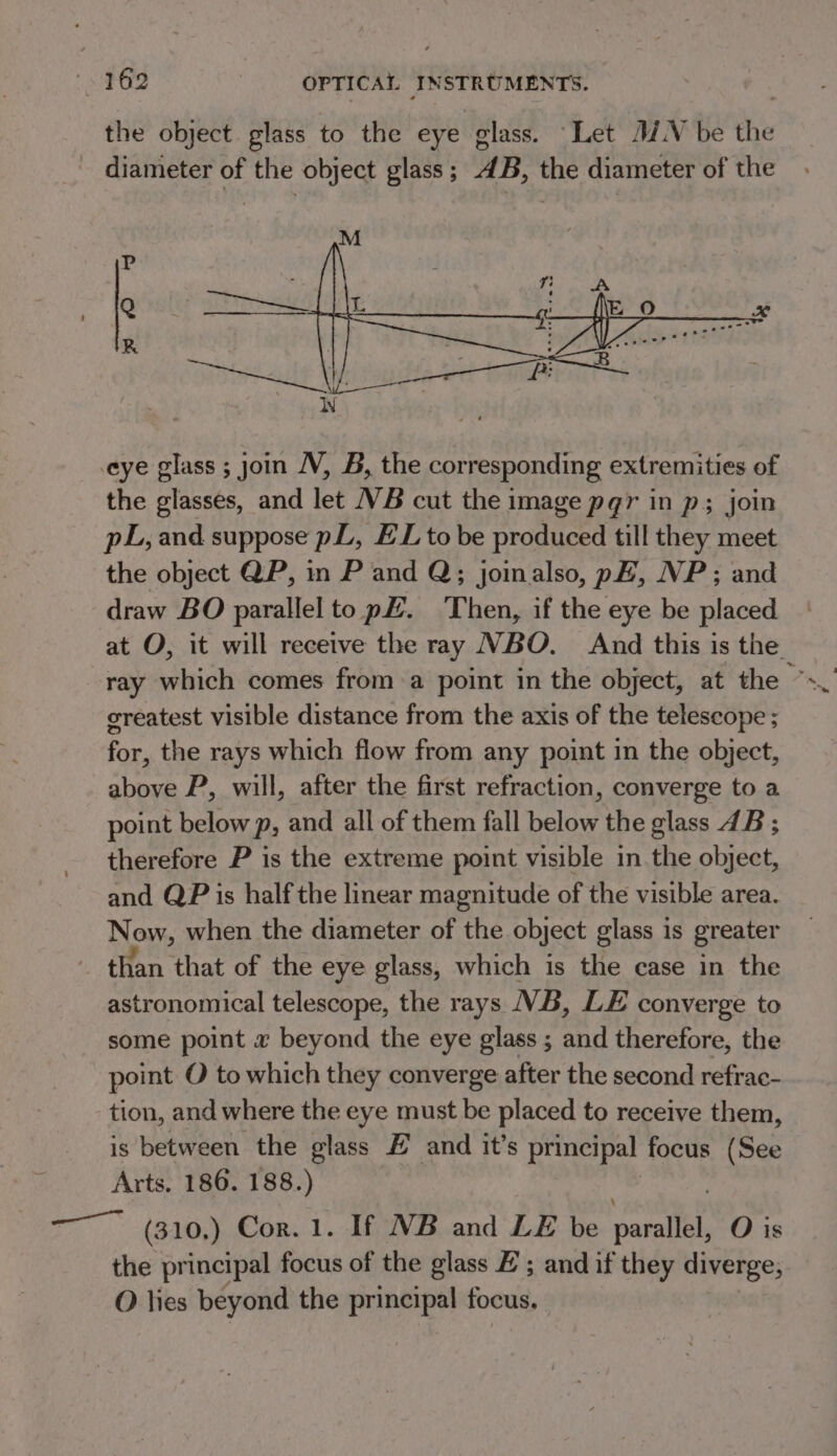 the object glass to the eye glass. Let MN be the - diameter of the object glass; 4B, the diameter of the eye glass ; join JV, B, the corresponding extremities of the glasses, and let VB cut the image pqr in p; join pL, and suppose pL, EL to be produced till they meet the object QP, in P and Q;; joinalso, p#, NP; and draw BO parallel to p£. Then, if the eye be placed at O, it will receive the ray NBO. And this is the createst visible distance from the axis of the telescope ; for, the rays which flow from any point in the object, above P, will, after the first refraction, converge to a point below p, and all of them fall below the glass 4B ; therefore P is the extreme point visible in. the object, and QP is half the linear magnitude of the visible area. Now, when the diameter of the object glass is greater _ than that of the eye glass, which is the case in the astronomical telescope, the rays VB, LE converge to some point 2 beyond the eye glass ; and therefore, the point O to which they converge after the second refrac- tion, and where the eye must be placed to receive them, is Beeeien the glass £ and it’s principal focus (See Arts. 186. 188.) —— (310,) Cor. 1. If NB and LE be bes O is the principal focus of the glass # ; and if they diverge, O lies beyond the principal focus.