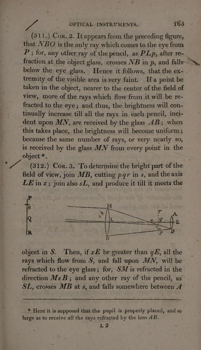 (311.) Cor. 2. It appears from the preceding figure, that VBO is the only ray which comes to the eye from P ; for, any other ray of the pencil, as PLp, after re- ROEM at the object glass, crosses VB in p, and falls. below the eye glass. Hence it follows, that the ex- tremity of the visible area is very faint. Ifa point be _ taken in the object, nearer to the center of the field of view, more of the rays which flow from jt will be re- fracted to the eye; and thus, the brightness will con- tinually increase till all the rays in each pencil, -inci- dent upon MN, are received by the glass 4B; when this takes place, the brightness will become uniform ; because the same number of rays, or very- nearly so, is received by the glass MN from every point in the object *, ~ (312.) Cor. 3. To determine the bright part of the field of view, join 7B, cutting pgqr in s, and the axis LE in x; joinalso sL, and produce it till it meets the P s Q R object in S. Then, if e# be greater than @£, all the rays which flow from S, and fall upon MN, will be refracted to the eye glass; for, S/W is refracted in the direction Ms B ; and any other ray of the pencil, as’ SL, crosses MB at s, and falls somewhere between 4 = * Here it is supposed that the pupil. is properly placed, and so large as to receive all the rays refracted by the lens AB. L2