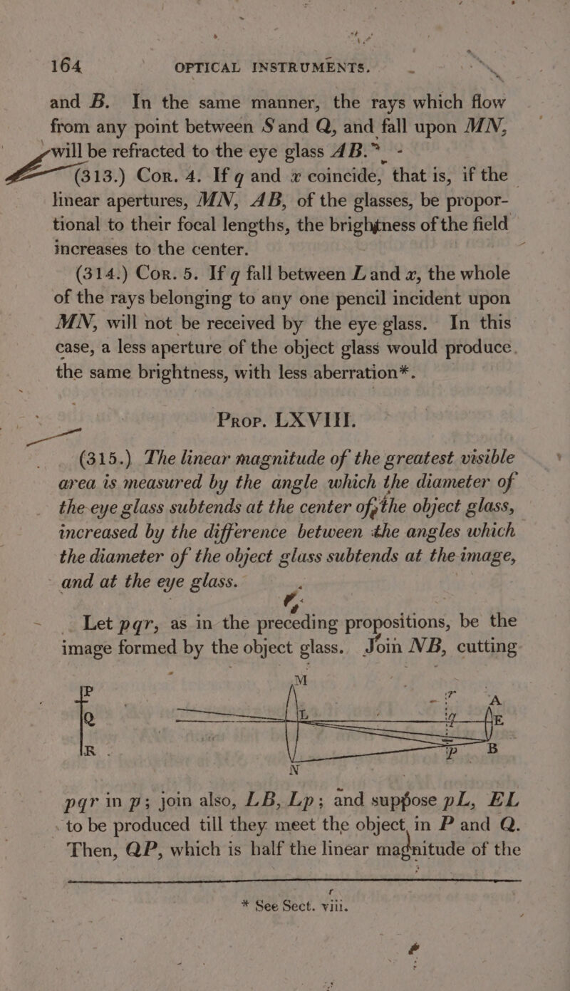 oy 4 ’ * se 164 OPTICAL INSTRUMENTS. ~~ and B. In the same manner, the rays which flow from any point between Sand Q, and fall upon MN, will be refracted to the eye glass 4B. iN bic ) Cor. 4. If g and x coincide, that i is, if the - linear apertures, MN, AB, of the glasses, be propor- tional to their focal lengths, the brighgness of the field increases to the center. ; (314.) Cor. 5. If q fall between LZ and x, the whole of the rays belonging to any one pencil incident upon MN, will not be received by the eye glass. In this case, a less aperture of the object glass would produce. the same brightness, with less aberration*. Prop. LXVITI. (315. ). The linear magnitude of the greatest visible area. is measured by the angle which the diameter of the-eye glass subtends at the center of, the object glass, increased by the difference between the angles which the diameter of the object glass subtends at theimage, and at the e&amp; ye glass. . Let pqr, as in the preceding ae RG be the image formed by the object glass. Join NB, cutting pqr in p; join also, LB, Lp; and suppose pL, EL to be produced till they: meet the object, im P and Q. Then, QP, which is half the linear magnitude of the - * See Sect. vill.