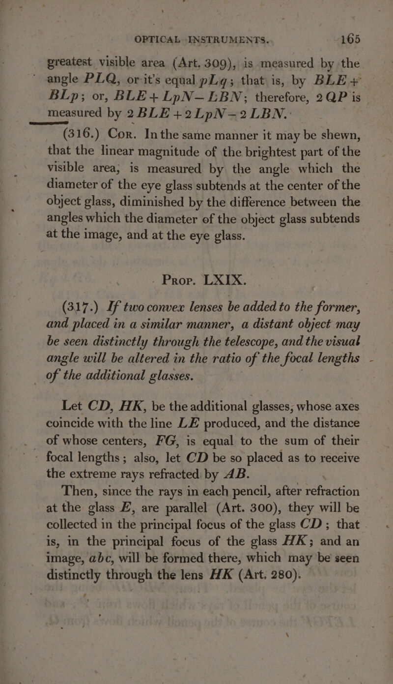 _ greatest visible area (Art. 309), is measured by the ' angle PLQ, or it’s equal pg; that is, by BLE + — BLp; or, BLE + LpN—EBN;; therefore, 2QP is — measured by 2BLE+2LpN-—2LBN.: _ (316.) Cor. Inthe same manner it may be shewn, that the linear magnitude of the brightest part of the visible area; is measured by the angle which the diameter of the eye glass subtends at the center of the object glass, diminished by the difference between the angles which the diameter of the object glass subtends at the image, and at the eye glass. - Prop. LXIX. (317.) If two convex lenses be added to the former, and placed in a similar manner, a distant object may be seen distinctly through the telescope, and the visual angle will be altered in the ratio of the focal lengths _ of the additional glasses. Let CD, HK, be the additional glasses, whose axes coincide with the line LE produced, and the distance - focal lengths; also, let CD be so placed as to receive the extreme rays refracted by 4B. Then, since the rays in each pencil, after refraction at the glass EZ, are parallel (Art. 300), they will be collected in the principal focus of the glass CD ; that . is, in the principal focus of the glass HA; and an image, abc, will be formed there, which may be seen distinctly through the lens HK (Art, 280). &amp;