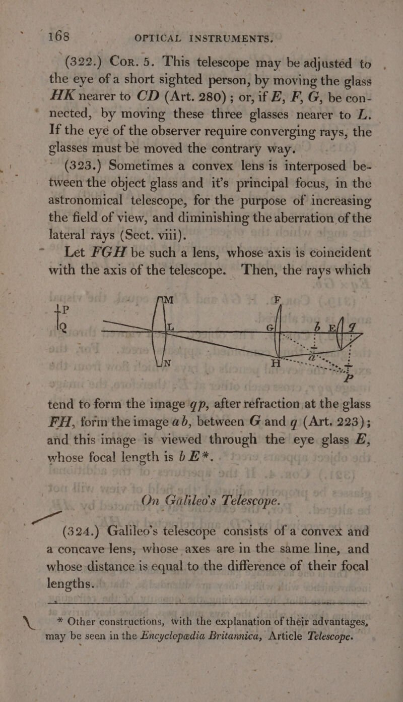 v ee '(322.) Cor. 5. This telescope may be adjusted to the eye ofa short sighted person, by moving the glass HK nearer to CD (Art. 280) ; or, if E, F, G, be con- nected, by moving these three glasses nearer to L. If the eye of the observer require converging rays, the glasses must be moved the contrary way. ; (323.) Sometimes a convex lens is interposed be- tween the object glass and it’s principal focus, in the astronomical telescope, for the purpose of increasing the field of view, and diminishing the aberration of the lateral rays (Sect. viii). Let FGH be such a lens, whose axis is coincident with the axis of the telescope. Then, the rays which tend to form the image qp, after refraction at the glass FH, form the image ab, between G and g (Art. 223); and this image is viewed through the eye glass EZ, whose focal length is b£*. On Galileo's T elescope. (324.) Galileo’s telescope consists of a convex and a concave lens, whose axes are in the same line, and whose distance is equal to the difference of their Lapel lengths. ! * Other constructions, with the explanation of their advantages, may be seen in the Encyclepedia Britannica, Article Telescope.