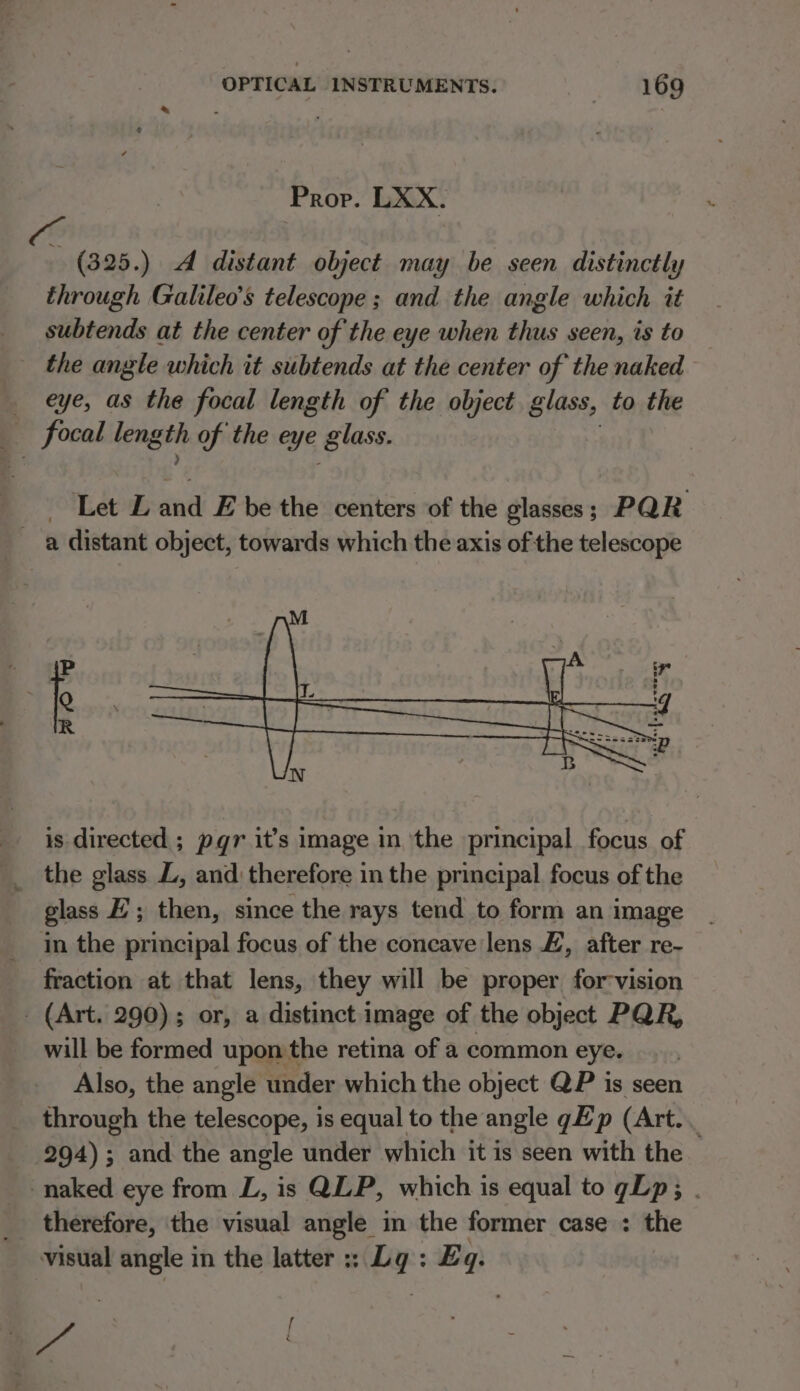 Prop. LXX. (325.) A distant object may be seen distinctly through Galileo’s telescope; and the angle which it subtends at the center of the eye when thus seen, is to the angle which it subtends at the center of the naked eye, as the focal length of the object glass, to the focal length of the eye glass. Let L fod E be the centers of the glasses ; PQR a distant object, towards which the axis of the telescope is directed ; pqr it’s image in the principal focus of _ the glass ZL, and therefore in the principal focus of the glass HZ; then, since the rays tend to form an image in the principal focus of the concave lens #, after re- fraction at that lens, they will be proper for-vision _ (Art. 290); or, a distinct image of the object PQR, will be formed upon the retina of a common eye. Also, the angle under which the object QP is seen through the telescope, is equal to the angle gE p (Art... 294) ; and the angle under which it is seen with the naked eye from L, is QLP, which is equal to gLp; . therefore, the visual angle in the former case : the visual angle in the latter :; Lg: £q. : es [ 5 2 ‘ é