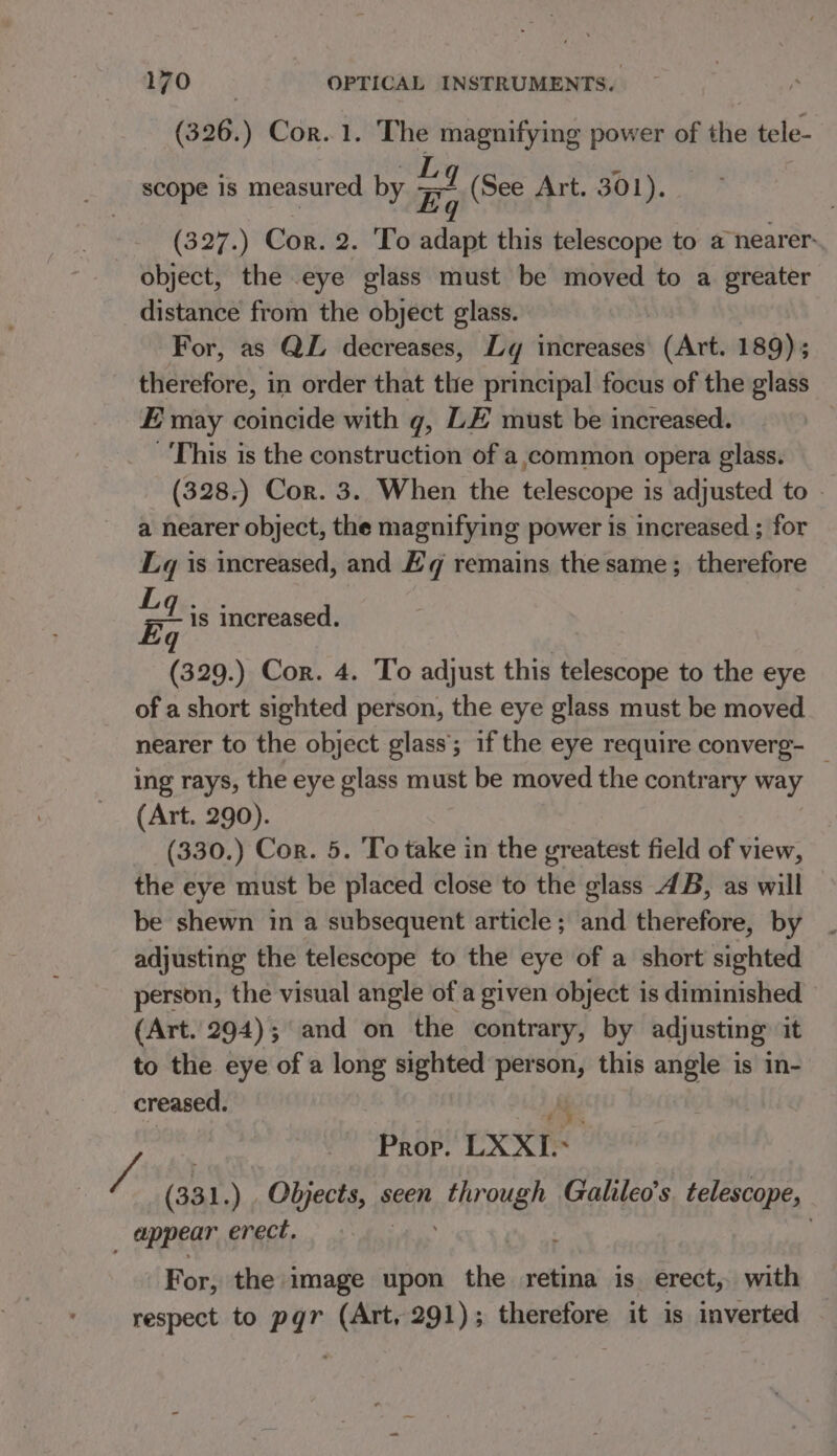 (326.) Cor. 1. The magnifying power of the tele- OL m scope 1s measured by Eq (See Art. 301). (327.) Cor. 2. To adapt this telescope to a nearer. object, the eye glass must be moved to a greater distance from the object glass. For, as QL decreases, Ly increases’ (Art. 189); therefore, in order that the principal focus of the glass E may coincide with g, LE must be increased. This is the construction of a,ecommon opera glass. (328.) Cor. 3. When the telescope is adjusted to - a nearer object, the magnifying power is increased ; for Lq is increased, and Eq remains the same; therefore gt is increased. (329.) Cor. 4. To adjust this telescope to the eye of a short sighted person, the eye glass must be moved nearer to the object glass; if the eye require converg- _ ing rays, the eye glass must be moved the contrary way (Art. 290). (330.) Cor. 5. To take in the greatest field of view, the eye must be placed close to the glass 4B, as will be shewn in a subsequent article; and therefore, by adjusting the telescope to the eye of a short sighted person, the visual angle of a given object is diminished (Art. 294); and on the contrary, by adjusting it to the eye of a long sighted person, this ang is In- creased. Ae Prop. LXXI.- / (331 .) Objects, seen through Galileo's telescope, appear ¢ erect, . For, the image upon the retina is erect, with respect to pgr (Art, 291); therefore it is inverted