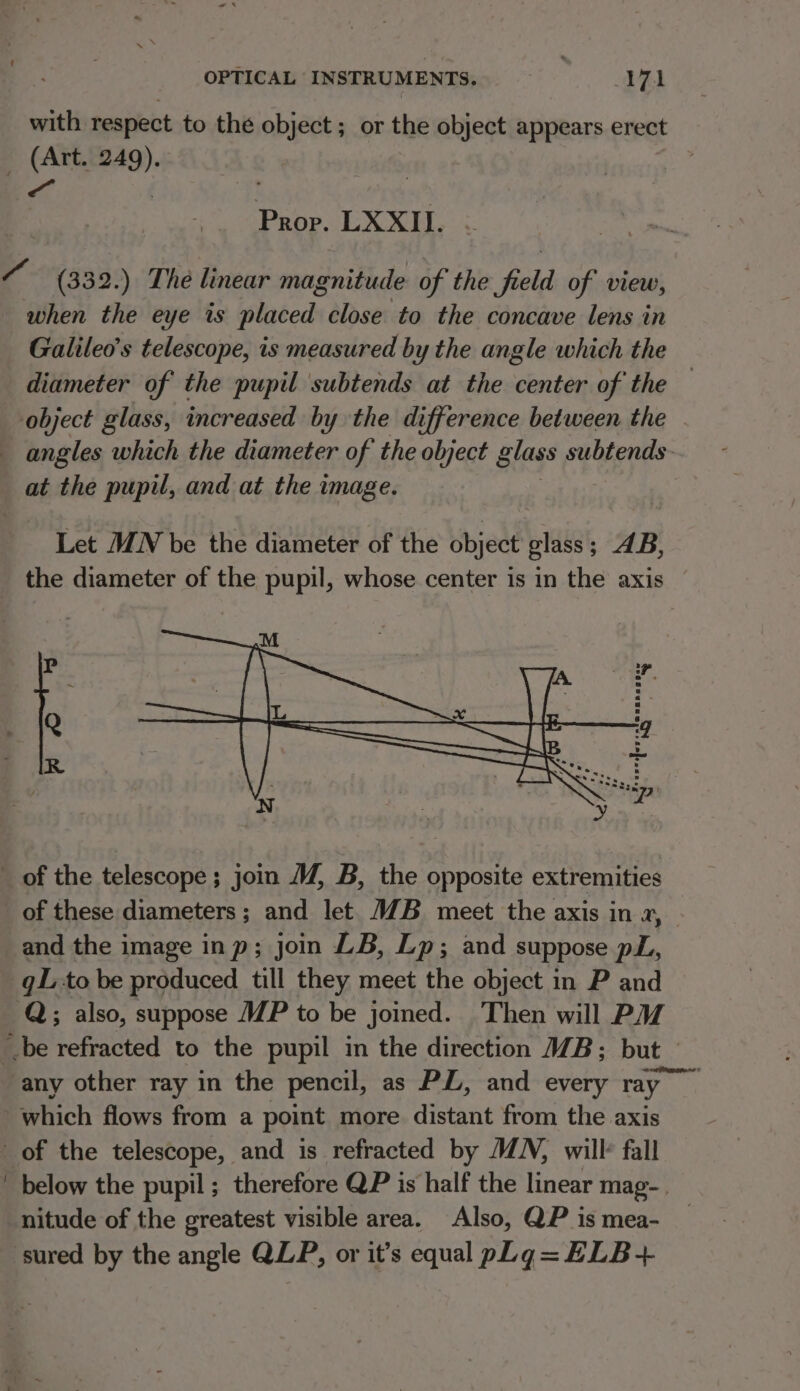 with respect to the object ; or the object appears erect Prop. LXXII. Galileo's telescope, is measured by the angle which the diameter of the pupil subtends at the center of the — at the pupil, and at the image. Let MN be the diameter of the object glass; AB, the diameter of the pupil, whose center is in the axis and the image inp; join LB, Lp; and suppose pL, gL to be produced till they meet the object in P and below the pupil ; therefore QP is half the linear mag-. nitude of the greatest visible area. Also, QP is mea-