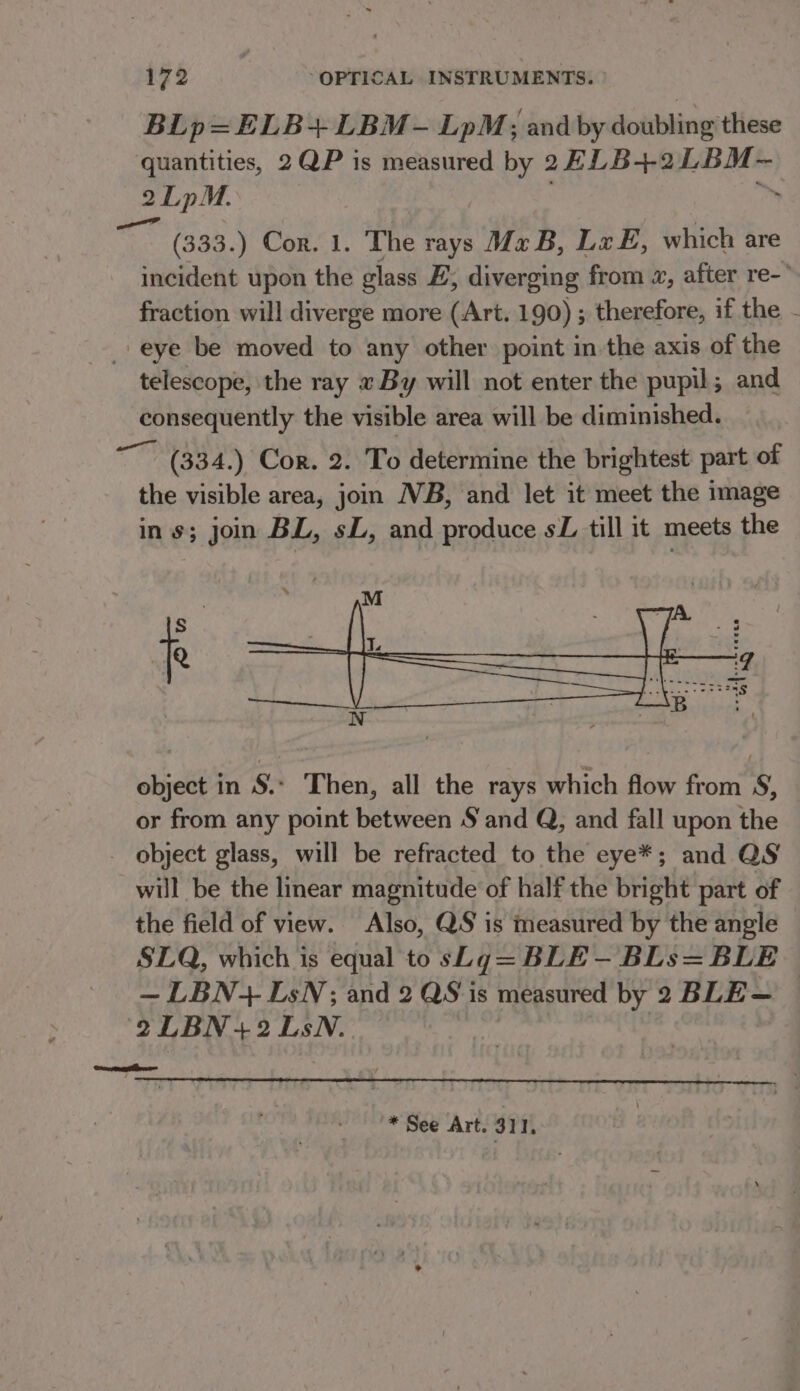 BLp=ELB+LBM-— LpM; and by doubling these quantities, 2QP is measured by 2FLB+2LBM-— 2LpM. ; fie — ‘ (333.) Cor. 1. The rays Mz B, Lx E, which are incident upon the glass F, diverging from «, after re- fraction will diverge more (Art. 190) ; therefore, if the - eye be moved to any other point in the axis of the telescope, the ray « By will not enter the pupil; and consequently the visible area will be diminished. st (334.) Cor. 2. To determine the brightest part of the visible area, join WB, and let it meet the image ins; jon BL, sL, and produce sZ till it meets the f object in S.- Then, all the rays which flow from S, or from any point between S§ and Q, and fall upon the - object glass, will be refracted to the eye*; and QS will be the linear magnitude of half the bright part of the field of view. Also, QS is measured by the angle SLQ, which is equal to sLg=BLE- BLs=BLE — LBN+ LsN; and 2 QS is measured by 2 BLE- © 2LBN+2 LsN. ocean * See Art. 311.