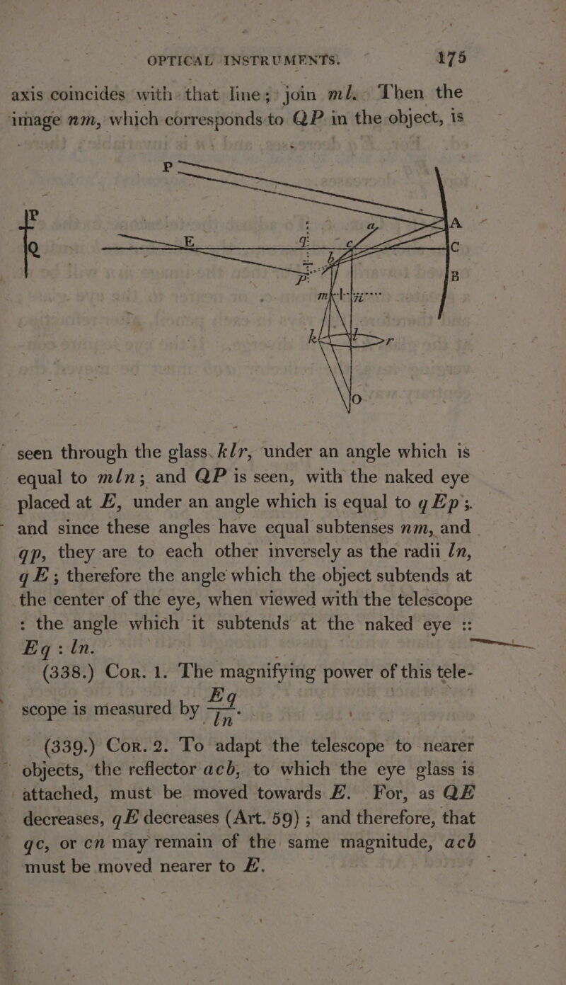 axis coincides with that line; join ml. Then the image nm, which corresponds to QP. in the object, 1s ~ seen through the glass. A/r, under an angle which is equal to min; and QP is seen, with the naked eye placed at EZ, under an angle which is equal to g Ep’; - and since these angles have equal subtenses nm, and gp, they are to each other inversely as the radii /n, q E; therefore the angle which the object subtends at the center of the eye, when viewed with the telescope : the angle which it subtends at the naked eye :: E gq: ln. Ps (338.) Cor. 1. The magnifying power of this tele- Eq scope is measured by —— Tn” - (339.) Cor. 2. To adapt the einbaeists to nearer - objects, the reflector acb, to which the eye glass is attached, must be moved towards FE. For, as QE _ decreases, gE decreases (Art. 59) ; and therefore, that gc, or cn may remain of the same magnitude, acb must be moved nearer to £.