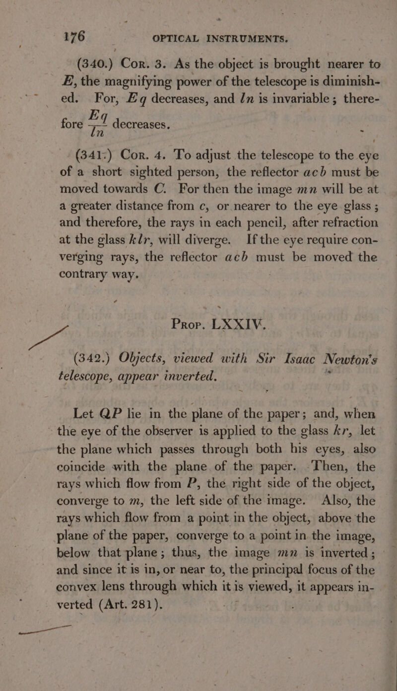 ition Cor. 3. As the object is Leia nearer to E, the magnifying power of the telescope is diminish- ~~ ed. For, Eq decreases, and Jn is invariable ; there- fore a decreases. ev a (341:) Cor. 4. To adjust the telescope to the eye of a short sighted person, the reflector ach must be moved towards C. For then the image mn will be at a greater distance from c, or nearer to the eye glass ; and therefore, the rays in each pencil, after refraction at the glass k/r, will diverge. If the eye require con- verging rays, the reflector acb must be moved the contrary way. ¢ Prop. LXXIV. (342.) Objects, viewed with Sir Isaac Newton's telescope, appear inverted, Let QP lie in the plane of the paper; and, ‘fen the eye of the observer is applied to the glass kr, let the plane which passes through both his eyes, also coincide with the plane. of the paper. Then, the rays which flow from P, the right side of the object, converge to m, the left side of the image. Also, the rays which flow from a point in the object, above the plane of the paper, converge to a point in the image, below that plane ; thus, the image mn is inverted ; and since it is in, or near to, the principal focus of the convex lens through which it is is iviewed, it appears in- verted (Art. 281). ——— selene.