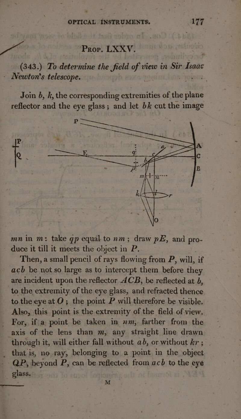 He | (ibis LXXV. (343.) To determine the field of view in Sir Isaac - IMewton’s telescope. sit) Join b, k, the corresponding extremities of the plane reflector and the eye glass; and let bk cut the image P. k : : mn in m: take gp equal to nm; draw pE, and pro- duce it till it meets the object in P. Then, a small pencil of rays flowing from P, will, Gf acb be not so large as to intercept them before they are incident upon the reflector 4CB, be reflected at b, to the extremity of the eye glass, and refracted thence to the eye at O; the point P will therefore be visible. Also, this point is the extremity of the field of view. For, if|a point be taken in nm, farther from the axis of the lens than m, any straight line drawn through it, will either fall without ab, or without Ar; | _ that is, no ray, belonging to a point in the object QP, beyond P, can be reflected from acb to the eye glass. M a