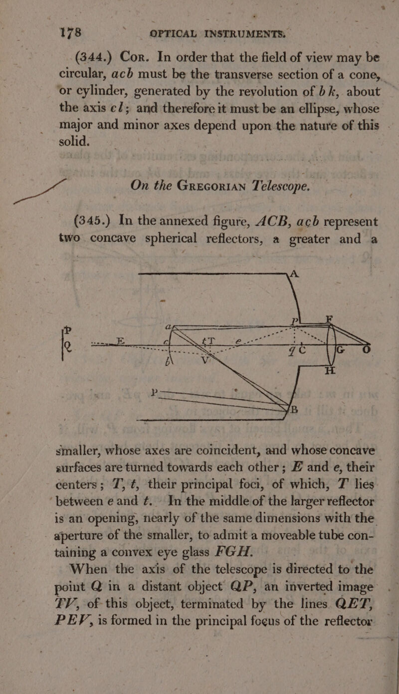 (344.) Cor. In order that the field of view may be circular, acb must be the transverse section of a cone,_ ‘or cylinder, generated by the revolution of bk, about the axis e/; and therefore it must be an ellipse, whose major and minor axes depend upon.the nature of this - ie og, | On the Grecorian Telescope. (345.) In the annexed figure, 4CB, acb represent two concave spherical reflectors, a greater and a A P ls Q. ae P Ne e we LS, Asc wis ips , HK f ie smaller, whose axes are coincident, and whose concave surfaces are turned towards each other; E and e, their centers; 7, ¢, their principal foci, of which, 7 lies ‘between e and ¢. In the middle of the larger reflector is an opening, nearly of the same dimensions with the aperture of the smaller, to admit a moveable tube con- taining a convex eye glass FGH. When the axis of the telescope is directed to ‘the point Q in a distant object QP, an inverted i image . FV, of this object, terminated by the lines QE fs PEF, is formed in the principal focus of the reflector