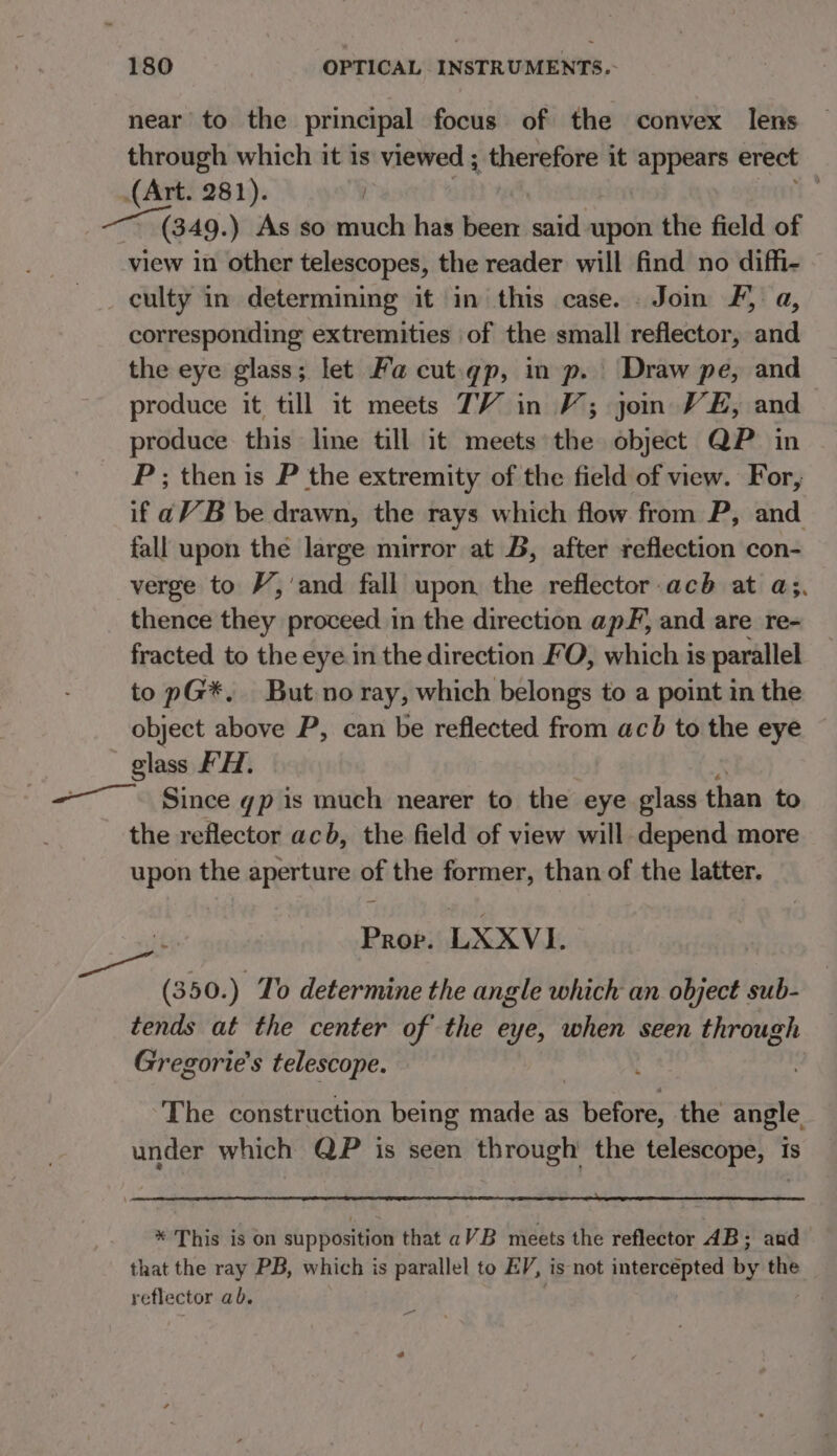 near to the principal focus of the convex lens through which it is viewed ; therefore it + pals erect (Art. 281). : — (349. ) As so much has been said upon the field of view in other telescopes, the reader will find no diffi- culty in determining it in this case. . Join F, a, corresponding extremities of the small reflector, and the eye glass; let Fa cut.qp, in p. Draw pe, and produce it till it meets TV in V; jon VE, and produce this line till it meets the object QP in P; then is P the extremity of the field of view. For, if aV B be drawn, the rays which flow from P, and fall upon the large mirror at B, after reflection con- verge to V,’and fall upon the reflector acb at a;. thence they proceed i in the direction apF, and are re- fracted to the eye in the direction FO, which is parallel to pG*. But no ray, which belongs to a point in the object above P, can be reflected from acb to the eye glass FH. -—. Since gp is much nearer to the eye glass than to the reflector acb, the field of view will depend more upon the aperture of the former, than of the latter. Prop. LXXVI (350.) To determine the angle which an object sub- tends at the center of the eye, when seen through Gregorie’s telescope. The construction being made as hates the angle, under which QP is seen through’ the telescope, is * This is on supposition that aVB meets the reflector 4B; and that the ray PB, which is parallel to EV, is not intercepted 1 the reflector ab. a ae