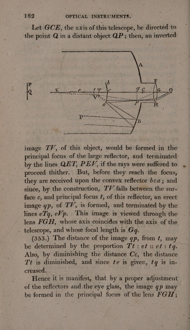 image TV, of this object, would be formed in the principal focus of the large reflector, and terminated - by the lines QET, PEF, if the rays were suffered to proceed thither. But, before they reach the focus, they are received upon the convex reflector bea; and since, by the construction, 7V falls between the sur- face c, and principal focus ¢, of this reflector, an erect image gp, of TV, is formed, and terminated by the lines e7'g, eVp. This image. is viewed through the lens FGH, whose axis coincides with the axis of the telescope, and whose focal length i is Gq. (353.) The distance of the image qp, from £, may be determined by the proportion Tt: e¢ :: ef: tq. Also, by diminishing the distance Cc, the distance Tt is diminished, and since fe is giver, tq is in- creased. Hence it is manifest, that by a proper adjustment of the reflectors and the eye glass, the image gp may be formed in the principal focus of the lens FGH;