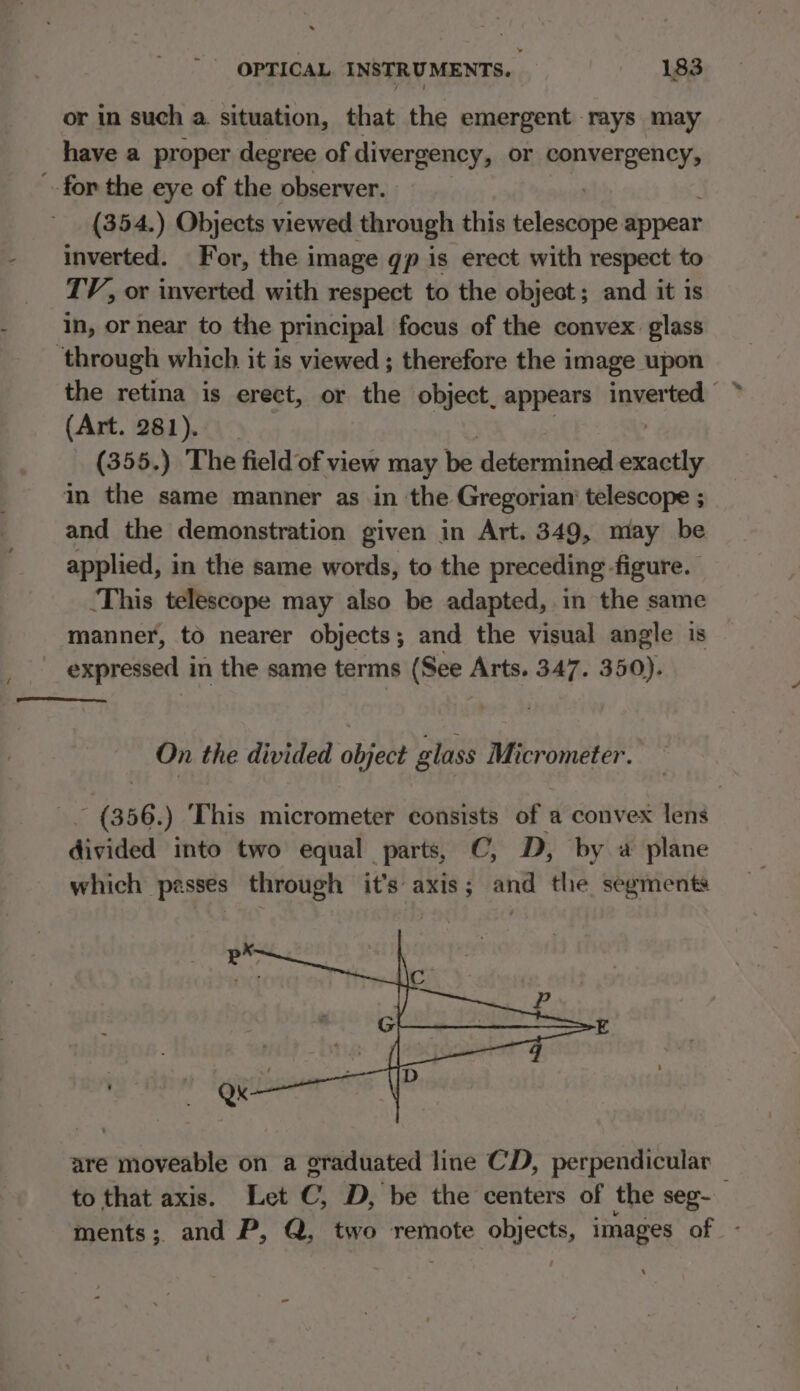 or in such a. situation, that the emergent rays may have a proper degree of divergency, or hepuareshens ~ for the eye of the observer. (354.) Objects viewed through this ietosabne appear inverted. For, the image gp is erect with respect to TV, or inverted with respect to the object; and it is in, or near to the principal focus of the convex. glass ‘through which it is viewed ; therefore the image upon the retina is erect, or the object, appears inverted | (Art. 281). (355.) The field of view may be determined seth in the same manner as in the Gregorian’ telescope ; and the demonstration given in Art. 349, may be applied, in the same words, to the preceding figure. This telescope may also be adapted, .in the same manner, to nearer objects; and the visual angle is expressed in the same terms (See Arts. 347. 350). On the divided object glass Micrometer. - (356.) ‘This micrometer consists of a convex lens divided into two equal parts, C, D, by a plane which passes through it’s axis; and the segments are moveable on a graduated line CD, perpendicular to that axis. Let C, D, be the centers of the seg- ments; and P, Q, two remote objects, images of -