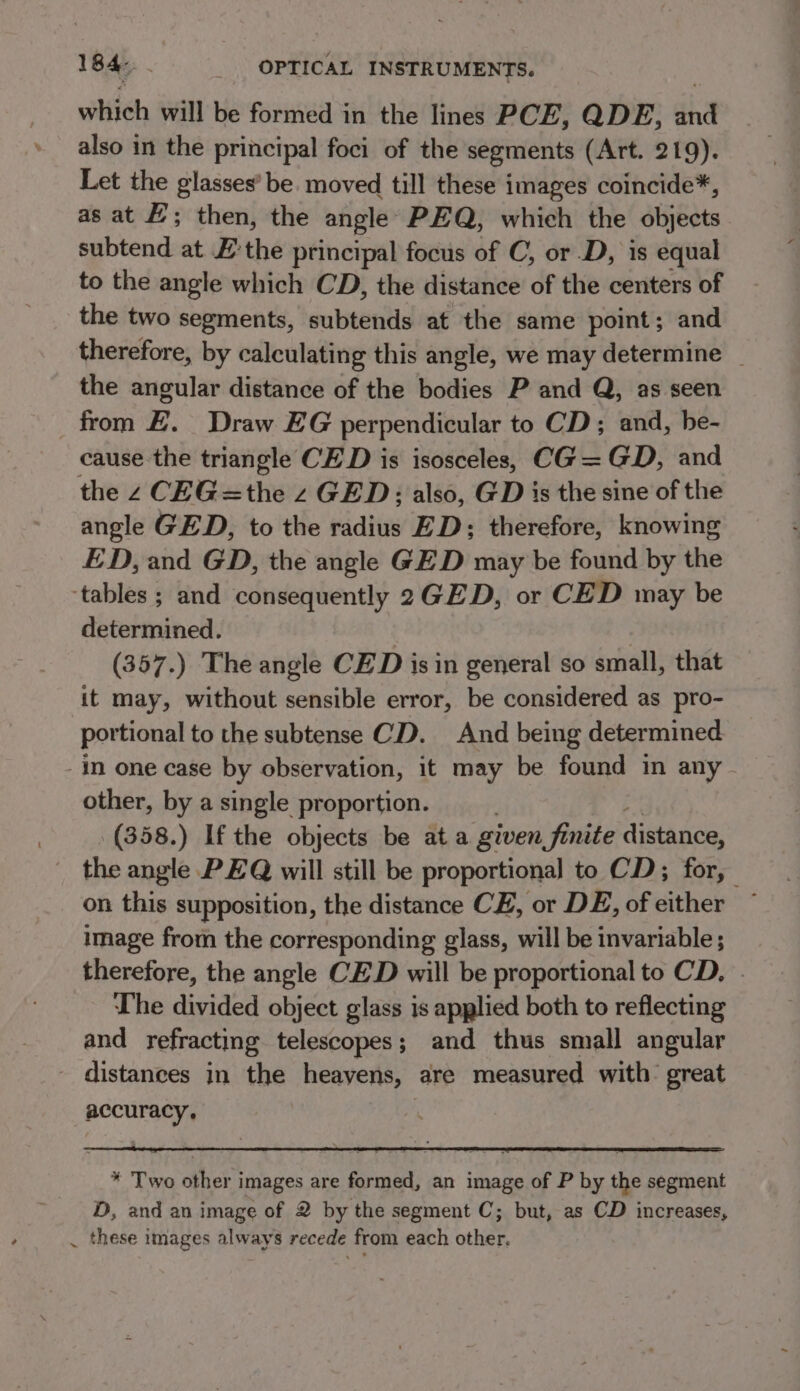 which will be formed in the lines PCE, QDE, dha also in the principal foci of the segments (Art. 219). Let the glasses’ be. moved till these images coincide*, as at EF; then, the angle PEQ, which the objects subtend at E’the principal focus of C, or .D, is equal to the angle which CD, the distance of the centers of the two segments, subtends at the same point; and therefore, by calculating this angle, we may determine _ the angular distance of the bodies P and Q, as seen from £. Draw EG perpendicular to CD; and, he- cause the triangle CED is isosceles, CG= GD, and the 2 CEG =the z GED; also, GD is the sine of the angle GED, to the radius ED; therefore, knowing ED, and GD, the angle GED may be found by the determined. | (357.) The angle CED is in general so small, that it may, without sensible error, be considered as pro- portional to the subtense CD. And being determined ~ other, by a single proportion. . (358.) If the objects be at a given finite distance, the angle PEQ will still be proportional to CD; for, | on this supposition, the distance CE, or DE, of either ~ image from the corresponding glass, will be invariable ; therefore, the angle CED will be proportional to CD. . The divided object glass is applied both to reflecting and refracting telescopes; and thus small angular accuracy, * Two other images are formed, an image of P by the segment D, and an image of 2 by the segment C; but, as CD increases, these images always recede from each other.