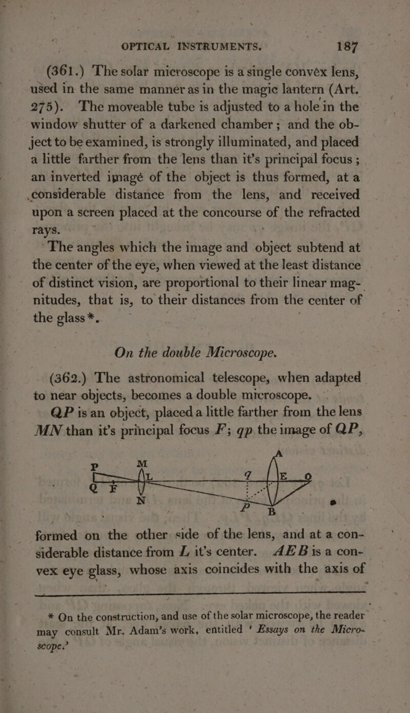 (361.) The solar microscope is a single convex lens, used in the same manner as in the magic lantern (Art. 275). The moveable tube is adjusted to a hole in the window shutter of a darkened chamber; and the ob- ject to be examined, is strongly illuminated, and placed a little farther from the lens than it’s principal focus ; an inverted imagé of the object is thus formed, at a considerable distance from the lens, and received upon a screen placed at the concourse of the refracted rays. ‘The angles which the image and sheet subtend at the center of the eye, when viewed at the least distance . of distinct vision, are proportional to their linear mag- nitudes, that is, to ‘their distances from the center of the glass*. On the double Microscope. (362.) The astronomical telescope, when adapted _ to near objects, becomes a double microscope. | - QP isan object, placed a little farther from the lens MN than it’s principal focus F’; gp. the image of QP, Ps formed on the other side of the lens, and at a con- siderable distance from Z it’s center. AH Bisa con-— vex eye glass, whose axis coincides with the axis of eee cee eee * Qn the construction, and use of the solar microscope, the reader may appt Mr. Adam/’s work, entitled ‘ Essays on the Micro- scope.”